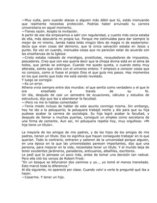 —Muy culta, pero cuando atacas a alguien más débil que tú, estás insinuando
que realmente necesitas protección. Podrías haber arruinado tu carrera
universitaria en aquel momento.
—Tienes razón. Acepto la invitación.
A partir de ese día empezamos a salir con regularidad, y cuanto más cerca estaba
de ella, más descubría mi propia luz. Porque me estimulaba para dar siempre lo
mejor de mí mismo. Jamás había leído ningún libro de magia ni de esoterismo:
decía que eran cosas del demonio, que la única salvación estaba en Jesús y
punto. De vez en cuando, insinuaba cosas que no parecían estar de acuerdo con
las enseñanzas de la Iglesia:
—Cristo estaba rodeado de mendigos, prostitutas, recaudadores de impuestos,
pescadores. Creo que con eso quería decir que la chispa divina está en el alma de
todos, que jamás se extingue. Cuando me quedo quieta, o cuando estoy muy
alterada, siento que vibro con el universo entero. Y empiezo a conocer cosas que
no conozco, como si fuese el propio Dios el que guía mis pasos. Hay momentos
en los que siento que todo me está siendo revelado.
Y luego se corregía:
—Es un error.
Athena vivía siempre entre dos mundos: el que sentía como verdadero y el que le
era          enseñado          a          través        de         su          fe.
Un día, después de casi un semestre de ecuaciones, cálculos y estudios de
estructura, dijo que iba a abandonar la facultad.
—¡Pero no me lo habías comentado!
—Tenía miedo incluso de hablar de este asunto conmigo misma. Sin embargo,
hoy he ido a la peluquería; la peluquera trabajó noche y día para que su hija
pudiese acabar la carrera de sociología. Su hija logró acabar la facultad, y
después de llamar a muchas puertas, consiguió un empleo como secretaria de
una firma de cemento. Aun así, mi peluquera repetía hoy, muy orgullosa: «Mi
hija tiene un título».

La mayoría de los amigos de mis padres, y de los hijos de los amigos de mis
padres, tienen un título. Eso no significa que hayan conseguido trabajar en lo que
querían. Todo lo contrario, entraron y salieron de la universidad porque alguien,
en una época en la que las universidades parecen importantes, dijo que una
persona, para mejorar en la vida, necesitaba tener un título. Y el mundo deja de
tener excelentes jardineros, panaderos, anticuarios, albañiles, escritores.
Le pedí que lo pensase un poco más, antes de tomar una decisión tan radical.
Pero ella citó los versos de Robert Frost:
“En un bosque se bifurcaron dos caminos y yo…, yo tomé el menos transitado.
Esto marcó toda la diferencia.”
Al día siguiente, no apareció por clase. Cuando volví a verla le pregunté qué iba a
hacer.
—Casarme. Y tener un hijo.
 