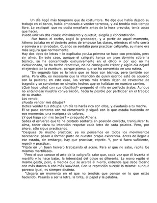 Un día llegó más temprano que de costumbre. Me dijo que había dejado su
trabajo en el banco, había empezado a vender terrenos, y así tendría más tiempo
libre. Le expliqué que no podía enseñarle antes de la hora prevista; tenía cosas
que hacer.
Puedo unir las dos cosas: movimiento y quietud; alegría y concentración.
        Fue hasta el coche, cogió la grabadora, y a partir de aquel momento,
Athena bailaba en el desierto antes de empezar las clases, mientras el niño corría
y sonreía a si alrededor. Cuando se sentaba para practicar caligrafía, su mano era
más segura que normalmente.
Hay dos tipos de letras – le explicaba yo-.La primera se hace con precisión, pero
sin alma. En este caso, aunque el calígrafo tenga un gran dominio sobre la
técnica, se ha concentrado exclusivamente en el oficio y por eso no ha
evolucionado, se ha hecho repetitivo, no ha conseguido crecer y algún día dejará
el ejercicio de la escritura, porque piensa que se ha convertido en una rutina.
       “En segundo tipo es la letra que se hace con técnica, pero también con
alma. Para ello, es necesario que la intención de quien escribe esté de acuerdo
con la palabra; en este caso, los versos más tristes dejan de revestirse de
tragedia y se convierten en simples hechos que se hallaban en nuestro camino.
¿Qué hace usted con sus dibujitos?- preguntó el niño en perfecto árabe. Aunque
no entendiese nuestra conversación, hacía lo posible por participar en el trabajo
de su madre.
Los vendo.
¿Puedo vender mis dibujos?
Debes vender tus dibujos. Un día te harás rico con ellos, y ayudarás a tu madre.
Él se puso contento con mi comentario y siguió con lo que estaba haciendo en
ese momento: una mariposa de colores.
¿Y qué hago con mis textos? – preguntó Athena.
Sabes el esfuerzo que te ha costado sentarte en posición correcta, tranquilizar tu
alma, tener clara tu intención respetar cada letra de cada palabra. Pero, por
ahora, sólo sigue practicando.
“Después de mucho practicar, ya no pensamos en todos los movimientos
necesarios: pasan a formar parte de nuestra propia existencia. Antes de llegar a
ese estado, sin embargo, hay que practicar, repetir. Y, por si fuera suficiente,
repetir y practicar.
“Fíjate en un buen herrero trabajando el acero. Para el que no sabe, repite los
mismos martillazos.
  “Pero el que conoce el arte de la caligrafía sabe que, cada vez que él levanta el
martillo y lo hace bajar, la intensidad del golpe es diferente. La mano repite el
mismo gesto, pero, a medida que se acerca al hierro, entiende que debe tocarlo
con más dureza o con más suavidad. Con la repetición sucede lo mismo: aunque
parezca igual, es siempre distinta.
   “Llegará un momento en el que no tendrás que pensar en lo que estás
haciendo. Pasarás a ser la letra, la tinta, el papel y la palabra.
 
