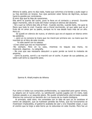 Athena lo sabía, pero no dijo nada, hasta que volvimos a la tienda y pudo coger a
su hijo dormido en brazos. Sus ojos parecían estar llenos de lágrimas, aunque
hacía lo posible por controlarse.
El emir dijo que te ibas de vacaciones.
Ella abrió la puerta del coche, puso la llave en el contacto y arrancó. Durante
algún momento, sólo el ruido del motor rompía el silencio del desierto.
- Sé a qué se refiere-dijo ella al final-. Cuando escribo, cuando bailo, me guía la
Mano que todo lo creó. Cuando veo a Viorel durmiendo, sé que sabe que es el
fruto de mi amor por su padre, aunque no lo vea desde hace más de un año.
Pero yo…
    Se quedó en silencio de nuevo; el silencio que era el espacio en blanco entre
las palabras.
  -…pero yo no conozco la mano que me meció por primera vez. La mano que me
inscribió en el libro de este mundo.
     Yo sólo asentí con la cabeza.
-¿Cree usted que eso es importante?
-No siempre. Pero en tu caso, mientras no toques esa mano, no
mejorará…digamos… tu caligrafía.
- No creo que sea necesario descubrir a quien jamás se tomó la molestia de
amarme.
   Cerró la puerta, sonrió y se marchó con el coche. A pesar de sus palabras, yo
sabía cuál sería su siguiente paso.




     Samira R. Khalil,madre de Athena




Fue como si todas sus conquistas profesionales, su capacidad para ganar dinero,
su alegría con el nuevo amor, su satisfacción cuando jugaba con mi nieto, todo
hubiese pasado a un segundo plano. Me quedé simplemente aterrorizada cuando
Sherine me comunicó su decisión de ir en busca de su madre biológica.
   Al principio, está claro, me consolaba con la idea de que ya no existiese el
centro de adopción, que se hubiesen perdido las fichas, que los funcionarios se
mostrasen implacables, el gobierno acababa de caer y era imposible viajar, o que
el vientre que la trajo a esta tierra ya no estuviese en este mundo. Pero fue un
 