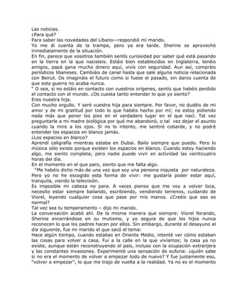 Las noticias.
¿Para qué?
Para saber las novedades del Líbano—respondió mí marido.
Yo me di cuenta de la trampa, pero ya era tarde. Sherine se aprovechó
inmediatamente de la situación.
En fin, parece que vosotros también sentís curiosidad por saber qué está pasando
en la tierra en la que nacisteis. Estáis bien establecidos en Inglaterra, tenéis
amigos, papá gana mucho dinero aquí, vivís con seguridad. Aun así, compráis
periódicos libaneses. Cambiáis de canal hasta que sale alguna noticia relacionada
con Beirut. Os imagináis el futuro como si fuese el pasado, sin daros cuenta de
que esta guerra no acaba nunca.
“ O sea, si no estáis en contacto con vuestros orígenes, sentís que habéis perdido
el contacto con el mundo. ¿Os cuesta tanto entender lo que yo siento?
Eres nuestra hija.
Con mucho orgullo. Y seré vuestra hija para siempre. Por favor, no dudéis de mi
amor y de mi gratitud por todo lo que habéis hecho por mí; no estoy pidiendo
nada más que poner los pies en el verdadero lugar en el que nací. Tal vez
preguntarle a mi madre biológica por qué me abandonó, o tal vez dejar el asunto
cuando la mire a los ojos. Si no lo intento, me sentiré cobarde, y no podré
entender los espacios en blanco jamás.
¿Los espacios en blanco?
Aprendí caligrafía mientras estaba en Dubai. Bailo siempre que puedo. Pero lo
música sólo existe porque existen los espacios en blanco. Cuando estoy haciendo
algo, me siento completa; pero nadie puede vivir en actividad las veinticuatro
horas del día.
En el momento en el que paro, siento que me falta algo.
  “Me habéis dicho más de una vez que soy una persona inquieta por naturaleza.
Pero yo no he escogido esta forma de vivir: me gustaría poder estar aquí,
tranquila, viendo la televisión.
Es imposible mi cabeza no para. A veces pienso que me voy a volver loca,
necesito estar siempre bailando, escribiendo, vendiendo terrenos, cuidando de
Viorel, leyendo cualquier cosa que pase por mis manos. ¿Creéis que eso es
normal?
Tal vez sea tu temperamento – dijo mi marido.
La conversación acabó ahí. De la misma manera que siempre: Viorel llorando,
Sherine encerrándose en su mutismo, y yo segura de que los hijos nunca
reconocen lo que los padres hacen por ellos. Sin embargo, durante el desayuno al
día siguiente, fue mi marido el que sacó el tema:
Hace algún tiempo, cuando estabas en Oriente Medio, intenté ver cómo estaban
las cosas para volver a casa. Fui a la calle en la que vivíamos; la casa ya no
existe, aunque están reconstruyendo el país, incluso con la ocupación extranjera
y las constantes invasiones. Experimenté una sensación de euforia: ¿quién sabe
si no era el momento de volver a empezar todo de nuevo? Y fue justamente eso,
“volver a empezar”, lo que me trajo de vuelta a la realidad. Ya no es el momento
 