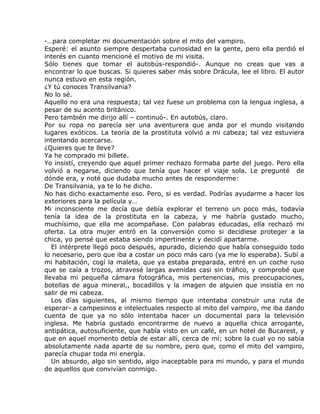 -…para completar mi documentación sobre el mito del vampiro.
Esperé: el asunto siempre despertaba curiosidad en la gente, pero ella perdió el
interés en cuanto mencioné el motivo de mi visita.
Sólo tienes que tomar el autobús-respondió-. Aunque no creas que vas a
encontrar lo que buscas. Si quieres saber más sobre Drácula, lee el libro. El autor
nunca estuvo en esta región.
¿Y tú conoces Transilvania?
No lo sé.
Aquello no era una respuesta; tal vez fuese un problema con la lengua inglesa, a
pesar de su acento británico.
Pero también me dirijo allí – continuó-. En autobús, claro.
Por su ropa no parecía ser una aventurera que anda por el mundo visitando
lugares exóticos. La teoría de la prostituta volvió a mi cabeza; tal vez estuviera
intentando acercarse.
¿Quieres que te lleve?
Ya he comprado mi billete.
Yo insistí, creyendo que aquel primer rechazo formaba parte del juego. Pero ella
volvió a negarse, diciendo que tenía que hacer el viaje sola. Le pregunté de
dónde era, y noté que dudaba mucho antes de responderme:
De Transilvania, ya te lo he dicho.
No has dicho exactamente eso. Pero, si es verdad. Podrías ayudarme a hacer los
exteriores para la película y…
Mi inconsciente me decía que debía explorar el terreno un poco más, todavía
tenía la idea de la prostituta en la cabeza, y me habría gustado mucho,
muchísimo, que ella me acompañase. Con palabras educadas, ella rechazó mi
oferta. La otra mujer entró en la conversión como si decidiese proteger a la
chica, yo pensé que estaba siendo impertinente y decidí apartarme.
   El intérprete llegó poco después, apurado, diciendo que había conseguido todo
lo necesario, pero que iba a costar un poco más caro (ya me lo esperaba). Subí a
mi habitación, cogí la maleta, que ya estaba preparada, entré en un coche ruso
que se caía a trozos, atravesé largas avenidas casi sin tráfico, y comprobé que
llevaba mi pequeña cámara fotográfica, mis pertenencias, mis preocupaciones,
botellas de agua mineral,, bocadillos y la imagen de alguien que insistía en no
salir de mi cabeza.
   Los días siguientes, al mismo tiempo que intentaba construir una ruta de
esperar- a campesinos e intelectuales respecto al mito del vampiro, me iba dando
cuenta de que ya no sólo intentaba hacer un documental para la televisión
inglesa. Me habría gustado encontrarme de nuevo a aquella chica arrogante,
antipática, autosuficiente, que había visto en un café, en un hotel de Bucarest, y
que en aquel momento debía de estar allí, cerca de mí; sobre la cual yo no sabía
absolutamente nada aparte de su nombre, pero que, como el mito del vampiro,
parecía chupar toda mi energía.
   Un absurdo, algo sin sentido, algo inaceptable para mi mundo, y para el mundo
de aquellos que convivían conmigo.
 