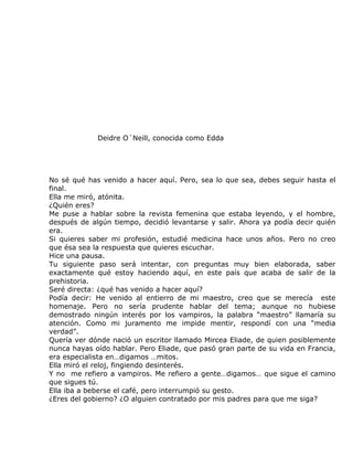 Deidre O´Neill, conocida como Edda




No sé qué has venido a hacer aquí. Pero, sea lo que sea, debes seguir hasta el
final.
Ella me miró, atónita.
¿Quién eres?
Me puse a hablar sobre la revista femenina que estaba leyendo, y el hombre,
después de algún tiempo, decidió levantarse y salir. Ahora ya podía decir quién
era.
Si quieres saber mi profesión, estudié medicina hace unos años. Pero no creo
que ésa sea la respuesta que quieres escuchar.
Hice una pausa.
Tu siguiente paso será intentar, con preguntas muy bien elaborada, saber
exactamente qué estoy haciendo aquí, en este país que acaba de salir de la
prehistoria.
Seré directa: ¿qué has venido a hacer aquí?
Podía decir: He venido al entierro de mi maestro, creo que se merecía este
homenaje. Pero no sería prudente hablar del tema; aunque no hubiese
demostrado ningún interés por los vampiros, la palabra “maestro” llamaría su
atención. Como mi juramento me impide mentir, respondí con una “media
verdad”.
Quería ver dónde nació un escritor llamado Mircea Eliade, de quien posiblemente
nunca hayas oído hablar. Pero Eliade, que pasó gran parte de su vida en Francia,
era especialista en…digamos …mitos.
Ella miró el reloj, fingiendo desinterés.
Y no me refiero a vampiros. Me refiero a gente…digamos… que sigue el camino
que sigues tú.
Ella iba a beberse el café, pero interrumpió su gesto.
¿Eres del gobierno? ¿O alguien contratado por mis padres para que me siga?
 
