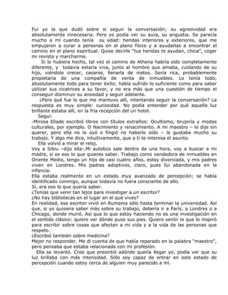 Fui yo la que dudó sobre si seguir la conversación; su agresividad era
absolutamente innecesaria. Pero yo podía ver su aura, su angustia. Se parecía
mucho a mí cuando tenía su edad: heridas interiores y exteriores, que me
empujaron a curar a personas en el plano físico y a ayudarlas a encontrar el
camino en el plano espiritual. Quise decirle “tus heridas te ayudan, chica”, coger
mi revista y marcharme.
      Si lo hubiera hecho, tal vez el camino de Athena habría sido completamente
diferente, y todavía estaría viva, junto al hombre que amaba, cuidando de su
hijo, viéndolo crecer, casarse, llenarla de nietos. Sería rica, probablemente
propietaria de una compañía de venta de inmuebles. Lo tenía todo,
absolutamente todo para tener éxito; había sufrido lo suficiente como para saber
utilizar sus cicatrices a su favor, y no era más que una cuestión de tiempo el
conseguir disminuir su ansiedad y seguir adelante.
     ¿Pero qué fue lo que me mantuvo allí, intentando seguir la conversación? La
respuesta es muy simple: curiosidad. No podía entender por qué aquella luz
brillante estaba allí, en la fría recepción del un hotel.
    Seguí:
-Mircea Eliade escribió libros con títulos extraños: Ocultismo, brujería y modas
culturales, por ejemplo. O Nacimiento y renacimiento. A mi maestro – lo dije sin
querer, pero ella no lo oyó o fingió no haberlo oído – le gustaba mucho su
trabajo. Y algo me dice, intuitivamente, que a ti te interesa el asunto.
    Ella volvió a mirar el reloj.
Voy a Sibiu –dijo ella-.Mi autobús sale dentro de una hora, voy a buscar a mi
madre, si es eso lo que quieres saber. Trabajo como vendedora de inmuebles en
Oriente Medio, tengo un hijo de casi cuatro años, estoy divorciada, y mis padres
viven en Londres. Mis padres adoptivos, claro, pues fui abandonada en la
infancia.
Ella estaba realmente en un estado muy avanzado de percepción; se había
identificado conmigo, aunque todavía no fuera consciente de ello.
Sí, era eso lo que quería saber.
¿Tenías que venir tan lejos para investigar a un escritor?
¿No hay bibliotecas en el lugar en el que vives?
En realidad, ese escritor vivió en Rumania sólo hasta terminar la universidad. Así
que, si yo quisiera saber más sobre su trabajo, debería ir a París, a Londres o a
Chicago, donde murió. Así que lo que estoy haciendo no es una investigación en
el sentido clásico: quiero ver dónde puso sus pies. Quiero sentir lo que lo inspiró
para escribir sobre cosas que afectan a mi vida y a la vida de las personas que
respeto.
¿Escribió también sobre medicina?
Mejor no responder. Me di cuenta de que había reparado en la palabra “maestro”,
pero pensaba que estaba relacionada con mi profesión.
   Ella se levantó. Creo que presintió adónde quería llegar yo, podía ver que su
luz brillaba con más intensidad. Sólo soy capaz de entrar en este estado de
percepción cuando estoy cerca de alguien muy parecido a mí.
 