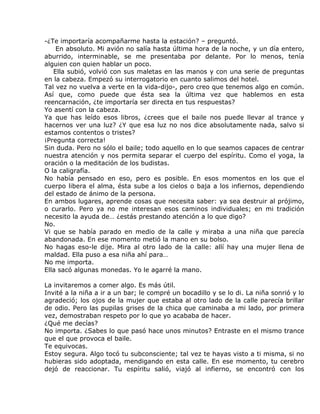 -¿Te importaría acompañarme hasta la estación? – preguntó.
    En absoluto. Mi avión no salía hasta última hora de la noche, y un día entero,
aburrido, interminable, se me presentaba por delante. Por lo menos, tenía
alguien con quien hablar un poco.
   Ella subió, volvió con sus maletas en las manos y con una serie de preguntas
en la cabeza. Empezó su interrogatorio en cuanto salimos del hotel.
Tal vez no vuelva a verte en la vida-dijo-, pero creo que tenemos algo en común.
Así que, como puede que ésta sea la última vez que hablemos en esta
reencarnación, ¿te importaría ser directa en tus respuestas?
Yo asentí con la cabeza.
Ya que has leído esos libros, ¿crees que el baile nos puede llevar al trance y
hacernos ver una luz? ¿Y que esa luz no nos dice absolutamente nada, salvo si
estamos contentos o tristes?
¡Pregunta correcta!
Sin duda. Pero no sólo el baile; todo aquello en lo que seamos capaces de centrar
nuestra atención y nos permita separar el cuerpo del espíritu. Como el yoga, la
oración o la meditación de los budistas.
O la caligrafía.
No había pensado en eso, pero es posible. En esos momentos en los que el
cuerpo libera el alma, ésta sube a los cielos o baja a los infiernos, dependiendo
del estado de ánimo de la persona.
En ambos lugares, aprende cosas que necesita saber: ya sea destruir al prójimo,
o curarlo. Pero ya no me interesan esos caminos individuales; en mi tradición
necesito la ayuda de… ¿estás prestando atención a lo que digo?
No.
Vi que se había parado en medio de la calle y miraba a una niña que parecía
abandonada. En ese momento metió la mano en su bolso.
No hagas eso-le dije. Mira al otro lado de la calle: allí hay una mujer llena de
maldad. Ella puso a esa niña ahí para…
No me importa.
Ella sacó algunas monedas. Yo le agarré la mano.

La invitaremos a comer algo. Es más útil.
Invité a la niña a ir a un bar; le compré un bocadillo y se lo di. La niña sonrió y lo
agradeció; los ojos de la mujer que estaba al otro lado de la calle parecía brillar
de odio. Pero las pupilas grises de la chica que caminaba a mi lado, por primera
vez, demostraban respeto por lo que yo acababa de hacer.
¿Qué me decías?
No importa. ¿Sabes lo que pasó hace unos minutos? Entraste en el mismo trance
que el que provoca el baile.
Te equivocas.
Estoy segura. Algo tocó tu subconsciente; tal vez te hayas visto a ti misma, si no
hubieras sido adoptada, mendigando en esta calle. En ese momento, tu cerebro
dejó de reaccionar. Tu espíritu salió, viajó al infierno, se encontró con los
 