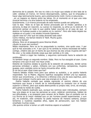 demonios de tu pasado. Por eso no viste a la mujer que estaba al otro lado de la
calle: estabas en trance. Un trance desorganizado, caótico, que te empujaba a
hacer algo teóricamente bueno, pero prácticamente inútil. Como si estuvieras…
…en un espacio en blanco entre las letras. En el momento en el que una nota
musical termina y la otra todavía no ha empezado.
Exactamente. Y un trance provocado de esta manera puede ser peligroso.
Casi le dije: “Éste es el tipo de trance provocado por el miedo: paraliza a la
persona, la deja sin reacción, su cuerpo no responde, su alma ya no está allí. Te
aterrorizó pensar en todo lo que podría haber ocurrido en el caso de que el
destino no hubiese puesto a tus padres en tu camino”. Pero ella había dejado las
maletas en el suelo y me estaba mirando fijamente.
¿Quién eres tú? ¿Por qué me estás diciendo todo esto?
Como médica, me llaman Deidre O´Neill. Mucho gusto.
¿Cómo te llamas?
Athena. Pero en el pasaporte pone Sherine Khalil.
¿Quién te puso ese nombre?
Nadie importante. Pero no te he preguntado tu nombre, sino quién eres. Y por
qué te has acercado a mí. Y por qué yo he sentido la misma necesidad de hablar
contigo. ¿Habrá sido por el hecho de que éramos las dos únicas mujeres del bar?
No creo: y me estás diciendo cosas que dan sentido a mi vida.
         Volvió a coger las maletas, y seguimos caminando hacia la estación de
autobuses.
Yo también tengo un segundo nombre: Edda. Pero no fue escogido al azar. Como
tampoco creo que el azar nos haya unido.
Delante de nosotros estaba la puerta de la estación de autobuses, donde varias
personas entraban y salían, militares con sus uniformes, campesinos, mujeres
guapas, pero vestidas como se hacía cincuenta años atrás.
Si no fue el azar ¿Qué crees que fue?
Todavía faltaba media hora para que saliera su autobús, y yo podría haberle
respondido: fue la Madre. Algunos espíritus escogidos emiten una luz especial,
tienen que encontrarse, y tú (Sherine o Athena) eres uno de esos espíritus, pero
tienes que trabajar mucho para usar esa energía en tu favor.
    Podría haberle contado que estaba siguiendo el camino clásico de una
hechicera que busca a través de la individualidad su contacto con el mundo
superior e inferior, pero que acaba destruyendo su propia vida; sirve, da energía,
pero jamás la recibe de vuelta.
    Podría haberle explicado que, aunque los caminos sean individuales, siempre
hay una etapa en la que las personas se unen, celebran ceremonias, hablan de
sus dificultades, y se preparan para renacer de la Madre. Que el contacto con la
Luz Divina es la mejor realidad que un ser humano puede experimentar, y aun
así, mi tradición, este contacto no podía hacerse de manera solitaria, porque
teníamos a nuestras espaldas años, siglos de persecución, que nos habían
enseñado muchas cosas.
¿No quieres entrar a tomar un café mientras espero el autobús?
 