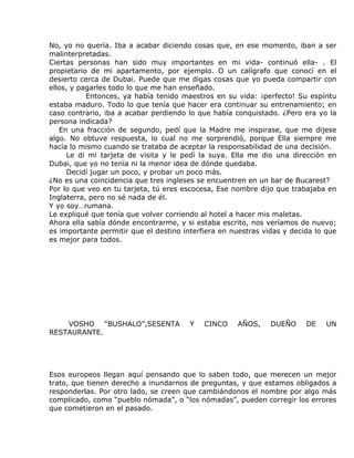 No, yo no quería. Iba a acabar diciendo cosas que, en ese momento, iban a ser
malinterpretadas.
Ciertas personas han sido muy importantes en mi vida- continuó ella- . El
propietario de mi apartamento, por ejemplo. O un calígrafo que conocí en el
desierto cerca de Dubai. Puede que me digas cosas que yo pueda compartir con
ellos, y pagarles todo lo que me han enseñado.
           Entonces, ya había tenido maestros en su vida: ¡perfecto! Su espíritu
estaba maduro. Todo lo que tenía que hacer era continuar su entrenamiento; en
caso contrario, iba a acabar perdiendo lo que había conquistado. ¿Pero era yo la
persona indicada?
   En una fracción de segundo, pedí que la Madre me inspirase, que me dijese
algo. No obtuve respuesta, lo cual no me sorprendió, porque Ella siempre me
hacía lo mismo cuando se trataba de aceptar la responsabilidad de una decisión.
      Le di mi tarjeta de visita y le pedí la suya. Ella me dio una dirección en
Dubai, que yo no tenía ni la menor idea de dónde quedaba.
      Decidí jugar un poco, y probar un poco más.
¿No es una coincidencia que tres ingleses se encuentren en un bar de Bucarest?
Por lo que veo en tu tarjeta, tú eres escocesa, Ese nombre dijo que trabajaba en
Inglaterra, pero no sé nada de él.
Y yo soy…rumana.
Le expliqué que tenía que volver corriendo al hotel a hacer mis maletas.
Ahora ella sabía dónde encontrarme, y si estaba escrito, nos veríamos de nuevo;
es importante permitir que el destino interfiera en nuestras vidas y decida lo que
es mejor para todos.




    VOSHO “BUSHALO”,SESENTA             Y   CINCO    AÑOS,     DUEÑO     DE    UN
RESTAURANTE.




Esos europeos llegan aquí pensando que lo saben todo, que merecen un mejor
trato, que tienen derecho a inundarnos de preguntas, y que estamos obligados a
responderlas. Por otro lado, se creen que cambiándonos el nombre por algo más
complicado, como “pueblo nómada”, o “los nómadas”, pueden corregir los errores
que cometieron en el pasado.
 