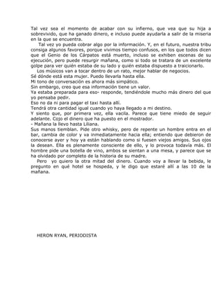 Tal vez sea el momento de acabar con su infierno, que vea que su hija a
sobrevivido, que ha ganado dinero, e incluso puede ayudarla a salir de la miseria
en la que se encuentra.
    Tal vez yo pueda cobrar algo por la información. Y, en el futuro, nuestra tribu
consiga algunos favores, porque vivimos tiempo confusos, en los que todos dicen
que el Genio de los Cárpatos está muerto, incluso se exhiben escenas de su
ejecución, pero puede resurgir mañana, como si todo se tratara de un excelente
golpe para ver quién estaba de su lado y quién estaba dispuesto a traicionarlo.
   Los músicos van a tocar dentro de un rato, mejor hablar de negocios.
Sé dónde está esta mujer. Puedo llevarla hasta ella.
Mi tono de conversación es ahora más simpático.
Sin embargo, creo que esa información tiene un valor.
Ya estaba preparada para eso- responde, tendiéndole mucho más dinero del que
yo pensaba pedir.
Eso no da ni para pagar el taxi hasta allí.
Tendrá otra cantidad igual cuando yo haya llegado a mi destino.
Y siento que, por primera vez, ella vacila. Parece que tiene miedo de seguir
adelante. Cojo el dinero que ha puesto en el mostrador.
- Mañana la llevo hasta Liliana.
Sus manos tiemblan. Pide otro whisky, pero de repente un hombre entra en el
bar, cambia de color y va inmediatamente hacia ella; entiendo que debieron de
conocerse ayer y hoy ya están hablando como si fuesen viejos amigos. Sus ojos
la desean. Ella es plenamente consciente de ello, y lo provoca todavía más. El
hombre pide una botella de vino, ambos se sientan a una mesa, y parece que se
ha olvidado por completo de la historia de su madre.
   Pero yo quiero la otra mitad del dinero. Cuando voy a llevar la bebida, le
pregunto en qué hotel se hospeda, y le digo que estaré allí a las 10 de la
mañana.




  HERON RYAN, PERIODISTA
 