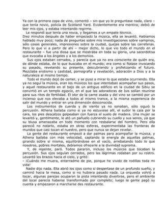 Ya con la primera copa de vino, comentó – sin que yo le preguntase nada, claro –
que tenía novio, policía de Scotland Yard. Evidentemente era mentira; debió de
leer mis ojos, y estaba intentando regirme.
  Le respondí que tenía una novia, y llegamos a un empate técnico.
Diez minutos después de haber empezado la música, ella se levantó. Habíamos
hablado muy poco; nada de preguntas sobre mis investigaciones sobre vampiros,
sólo cosas generales, impresiones sobre la ciudad, quejas sobre las carreteras.
Pero lo que vi a partir de ahí – mejor dicho, lo que vio todo el mundo en el
restaurante – fue una diosa que se mostraba en toda su gloria, una sacerdotisa
que evocaba a los ángeles y a los demonios.
   Sus ojos estaban cerrados, y parecía que ya no era consciente de quién era,
de dónde estaba, de lo que buscaba en el mundo; era como si flotase invocando
su pasado, revelando su presente, descubriendo y profetizando el futuro.
Mezclaba erotismo y castidad, pornografía y revelación, adoración a Dios y a la
naturaleza al mismo tiempo.
   Todo el mundo dejó de comer, y se puso a mirar lo que estaba ocurriendo. Ella
ya no seguí la música, eran los músicos los que intentaban acompañar sus pasos,
y aquel restaurante en el bajo de un antiguo edificio en la ciudad de Sibiu se
convirtió en un templo egipcio, en el que las adoradoras de Isis solían reunirse
para sus ritos de fertilidad. El olor de la carne asada y del vino se cambió por un
incienso que nos elevaba a todos al mismo trance, a la misma experiencia de
salir del mundo y entrar en una dimensión desconocida.
   Los instrumentos de cuerda y de viento ya no sonaban, sólo siguió la
percusión. Athena bailaba como si ya no estuviese allí, el sudor le caía por la
cara, los pies descalzos golpeaban con fuerza el suelo de madera. Una mujer se
levantó y, gentilmente, le ató un pañuelo cubriendo su cuello y sus senos, ya que
su blusa amenazaba en todo momento con resbalarse del hombro. Pero ella
pareció no notarlo, estaba en otras esferas, experimentaba las fronteras de
mundos que casi tocan el nuestro, pero que nunca se dejan revelar.
   La gente del restaurante empezó a dar palmas para acompañar la música, y
Athena bailaba con más velocidad, captando la energía de aquellas palmas,
girando sobre sí misma, equilibrándose en el vacío, arrebatando todo lo que
nosotros, pobres mortales, debíamos ofrecerle a la divinidad suprema.
   Y, de repente, paró. Todos pararon, incluso los músicos que tocaban la
percusión. Sus ojos seguían cerrados, pero las lágrimas rodaban por su rostro.
Levantó los brazos hacia el cielo, y gritó:
- ¡Cuándo me muera, enterradme de pie, porque he vivido de rodillas toda mi
vida!
  Nadie dijo nada. Ella abrió los ojos como si despertase de un profundo sueño, y
caminó hacia la mesa, como si no hubiera pasado nada. La orquesta volvió a
tocar, algunas parejas ocuparon la pista intentando divertirse, pero el ambiente
del local parecía haberse transformado por completo; luego la gente pagó su
cuenta y empezaron a marcharse des restaurante.
 