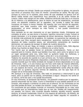 Athena siempre me intrigó. Desde que empezó a frecuentar la iglesia, me parecía
que tenía un proyecto muy claro en mente: convertirse en santa. Me dijo que,
aunque su novio no lo supiese, poco antes de que estallase la guerra civil en
Beirut había tenido una experiencia muy parecida a la de santa Teresa de
Lisieux: había visto sangre en las calles. Podemos atribuirle todo eso a un trauma
de la infancia y la adolescencia, pero el hecho es que tal experiencia, conocida
como «la posesión creativa por lo sagrado», les sucede a todos los seres
humanos, en mayor o menor medida. De repente, por una fracción de segundo,
sentimos que toda nuestra vida está justificada, nuestros pecados son
perdonados, el amor siempre es más fuerte, y nos puede transformar
definitivamente.
Pero también es en ese momento en el que tenemos miedo. Entregarse por
completo al amor, ya sea divino o humano, significa renunciar a todo, incluso al
propio bienestar, o a la propia capacidad de tomar decisiones. Significa amar en
el sentido más profundo de la palabra. En realidad, no queremos ser salvados de
la manera que Dios escogió para rescatarnos: queremos mantener el control
absoluto de todos nuestros pasos, ser plenamente conscientes de nuestras
decisiones, ser capaces de escoger el objeto de nuestra devoción.
Con el amor no es así: llega, se instala, y pasa a controlarlo todo. Sólo algunas
almas muy fuertes se dejan llevar, y Athena era un alma fuerte.
Tan fuerte que se pasaba horas en profunda contemplación. Tenía un don
especial para la música; decían que bailaba muy bien, pero como la iglesia no es
un lugar apropiado para eso, solía traer su guitarra todas las mañanas, y
quedarse un rato cantándole a la Virgen, antes de ir a la universidad.
Todavía me acuerdo de cuando la oí por primera vez. Ya había celebrado la misa
matinal para los pocos feligreses dispuestos a despertarse temprano en invierno,
cuando recordé que me había olvidado de recoger el dinero depositado en la caja
de limosnas. Volví, y oí una música que me hizo verlo todo de manera diferente,
como si el ambiente hubiese sido tocado por la mano de un ángel. En un rincón,
en una especie de trance, una joven de aproximadamente veinte años de edad,
tocaba con su guitarra algunos himnos de alabanza, con los ojos fijos en la
imagen de la Inmaculada Concepción.
Me acerqué a la caja de limosnas. Ella notó mi presencia e interrumpió lo que
hacía, pero yo asentí con la cabeza, animándola a seguir. Después me senté en
un banco, cerré los ojos y me quedé escuchando.
En ese momento, la sensación del Paraíso, «la posesión creativa por lo sagrado»,
pareció descender de los cielos. Como si entendiese lo que estaba pasando en mi
corazón, ella empezó a combinar el canto con el silencio. En los momentos en los
que ella paraba de tocar, yo rezaba una oración. Luego, volvía a sonar la música.
Fui consciente de que estaba viviendo un momento inolvidable de mi vida; esos
momentos que no entendemos hasta que se han ido. Estaba allí íntegramente,
sin pasado, sin futuro, sólo viviendo aquella mañana, aquella música, aquella
dulzura, la oración inesperada. Entré en una especie de adoración, de éxtasis, de
gratitud por estar en este mundo, contento por haber seguido mi vocación a
 