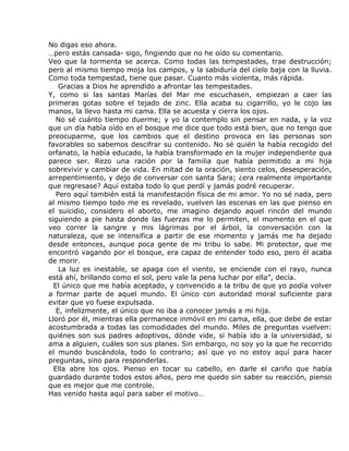 No digas eso ahora.
…pero estás cansada- sigo, fingiendo que no he oído su comentario.
Veo que la tormenta se acerca. Como todas las tempestades, trae destrucción;
pero al mismo tiempo moja los campos, y la sabiduría del cielo baja con la lluvia.
Como toda tempestad, tiene que pasar. Cuanto más violenta, más rápida.
    Gracias a Dios he aprendido a afrontar las tempestades.
Y, como si las santas Marías del Mar me escuchasen, empiezan a caer las
primeras gotas sobre el tejado de zinc. Ella acaba su cigarrillo, yo le cojo las
manos, la llevo hasta mi cama. Ella se acuesta y cierra los ojos.
   No sé cuánto tiempo duerme; y yo la contemplo sin pensar en nada, y la voz
que un día había oído en el bosque me dice que todo está bien, que no tengo que
preocuparme, que los cambios que el destino provoca en las personas son
favorables so sabemos descifrar su contenido. No sé quién la había recogido del
orfanato, la había educado, la había transformado en la mujer independiente qua
parece ser. Rezo una ración por la familia que había permitido a mi hija
sobrevivir y cambiar de vida. En mitad de la oración, siento celos, desesperación,
arrepentimiento, y dejo de conversar con santa Sara; ¿era realmente importante
que regresase? Aquí estaba todo lo que perdí y jamás podré recuperar.
   Pero aquí también está la manifestación física de mi amor. Yo no sé nada, pero
al mismo tiempo todo me es revelado, vuelven las escenas en las que pienso en
el suicidio, considero el aborto, me imagino dejando aquel rincón del mundo
siguiendo a pie hasta donde las fuerzas me lo permiten, el momento en el que
veo correr la sangre y mis lágrimas por el árbol, la conversación con la
naturaleza, que se intensifica a partir de ese momento y jamás me ha dejado
desde entonces, aunque poca gente de mi tribu lo sabe. Mi protector, que me
encontró vagando por el bosque, era capaz de entender todo eso, pero él acaba
de morir.
    La luz es inestable, se apaga con el viento, se enciende con el rayo, nunca
está ahí, brillando como el sol, pero vale la pena luchar por ella”, decía.
  El único que me había aceptado, y convencido a la tribu de que yo podía volver
a formar parte de aquel mundo. El único con autoridad moral suficiente para
evitar que yo fuese expulsada.
   E, infelizmente, el único que no iba a conocer jamás a mi hija.
Lloró por él, mientras ella permanece inmóvil en mi cama, ella, que debe de estar
acostumbrada a todas las comodidades del mundo. Miles de preguntas vuelven:
quiénes son sus padres adoptivos, dónde vide, si había ido a la universidad, si
ama a alguien, cuáles son sus planes. Sin embargo, no soy yo la que he recorrido
el mundo buscándola, todo lo contrario; así que yo no estoy aquí para hacer
preguntas, sino para responderlas.
  Ella abre los ojos. Pienso en tocar su cabello, en darle el cariño que había
guardado durante todos estos años, pero me quedo sin saber su reacción, pienso
que es mejor que me controle.
Has venido hasta aquí para saber el motivo…
 