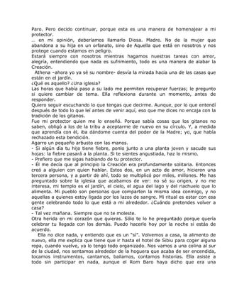 Paro. Pero decido continuar, porque esta es una manera de homenajear a mi
protector.
… en mi opinión, deberíamos llamarlo Diosa. Madre. No de la mujer que
abandona a su hija en un orfanato, sino de Aquella que está en nosotros y nos
protege cuando estamos en peligro.
Estará siempre con nosotros mientras hagamos nuestras tareas con amor,
alegría, entendiendo que nada es sufrimiento, todo es una manera de alabar la
Creación.
  Athena –ahora yo ya sé su nombre- desvía la mirada hacia una de las casas que
están en el jardín.
¿Qué es aquello? ¿Una iglesia?
Las horas que había paso a su lado me permiten recuperar fuerzas; le pregunto
si quiere cambiar de tema. Ella reflexiona durante un momento, antes de
responder.
Quiero seguir escuchando lo que tengas que decirme. Aunque, por lo que entendí
después de todo lo que leí antes de venir aquí, eso que me dices no encaja con la
tradición de los gitanos.
Fue mi protector quien me lo enseñó. Porque sabía cosas que los gitanos no
saben, obligó a los de la tribu a aceptarme de nuevo en su círculo. Y, a medida
que aprendía con él, iba dándome cuenta del poder de la Madre; yo, que había
rechazado esta bendición.
Agarro un pequeño arbusto con las manos.
- Si algún día tu hijo tiene fiebre, ponlo junto a una planta joven y sacude sus
hojas: la fiebre pasará a la planta. Si te sientes angustiada, haz lo mismo.
- Prefiero que me sigas hablando de tu protector.
- Él me decía que al principio la Creación era profundamente solitaria. Entonces
creó a alguien con quien hablar. Estos dos, en un acto de amor, hicieron una
tercera persona, y a partir de ahí, todo se multiplicó por miles, millones. Me has
preguntado sobre la iglesia que acabamos de ver: no sé su origen, y no me
interesa, mi templo es el jardín, el cielo, el agua del lago y del riachuelo que lo
alimenta. Mi pueblo son personas que comparten la misma idea conmigo, y no
aquellas a quienes estoy ligada por los lazos de sangre. Mi ritual es estar con esa
gente celebrando todo lo que está a mi alrededor. ¿Cuándo pretendes volver a
casa?
- Tal vez mañana. Siempre que no te moleste.
Otra herida en mi corazón que quieras. Sólo te lo he preguntado porque quería
celebrar tu llegada con los demás. Puedo hacerlo hoy por la noche si estás de
acuerdo.
   Ella no dice nada, y entiendo que es un “sí”. Volvemos a casa, la alimento de
nuevo, ella me explica que tiene que ir hasta el hotel de Sibiu para coger alguna
ropa, cuando vuelve, ya lo tengo todo organizado. Nos vamos a una colina al sur
de la ciudad, nos sentamos alrededor de la hoguera que acaba de ser encendida,
tocamos instrumentos, cantamos, bailamos, contamos historias. Ella asiste a
todo sin participar en nada, aunque el Rom Baro haya dicho que era una
 