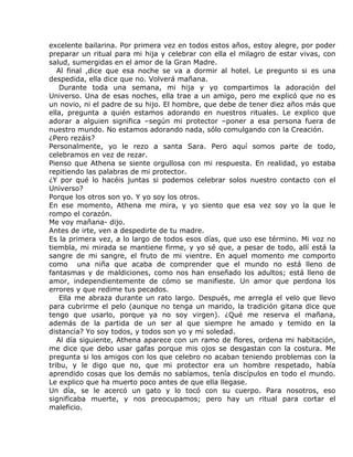 excelente bailarina. Por primera vez en todos estos años, estoy alegre, por poder
preparar un ritual para mi hija y celebrar con ella el milagro de estar vivas, con
salud, sumergidas en el amor de la Gran Madre.
   Al final ,dice que esa noche se va a dormir al hotel. Le pregunto si es una
despedida, ella dice que no. Volverá mañana.
    Durante toda una semana, mi hija y yo compartimos la adoración del
Universo. Una de esas noches, ella trae a un amigo, pero me explicó que no es
un novio, ni el padre de su hijo. El hombre, que debe de tener diez años más que
ella, pregunta a quién estamos adorando en nuestros rituales. Le explico que
adorar a alguien significa –según mi protector –poner a esa persona fuera de
nuestro mundo. No estamos adorando nada, sólo comulgando con la Creación.
¿Pero rezáis?
Personalmente, yo le rezo a santa Sara. Pero aquí somos parte de todo,
celebramos en vez de rezar.
Pienso que Athena se siente orgullosa con mi respuesta. En realidad, yo estaba
repitiendo las palabras de mi protector.
¿Y por qué lo hacéis juntas si podemos celebrar solos nuestro contacto con el
Universo?
Porque los otros son yo. Y yo soy los otros.
En ese momento, Athena me mira, y yo siento que esa vez soy yo la que le
rompo el corazón.
Me voy mañana- dijo.
Antes de irte, ven a despedirte de tu madre.
Es la primera vez, a lo largo de todos esos días, que uso ese término. Mi voz no
tiembla, mi mirada se mantiene firme, y yo sé que, a pesar de todo, allí está la
sangre de mi sangre, el fruto de mi vientre. En aquel momento me comporto
como una niña que acaba de comprender que el mundo no está lleno de
fantasmas y de maldiciones, como nos han enseñado los adultos; está lleno de
amor, independientemente de cómo se manifieste. Un amor que perdona los
errores y que redime tus pecados.
    Ella me abraza durante un rato largo. Después, me arregla el velo que llevo
para cubrirme el pelo (aunque no tenga un marido, la tradición gitana dice que
tengo que usarlo, porque ya no soy virgen). ¿Qué me reserva el mañana,
además de la partida de un ser al que siempre he amado y temido en la
distancia? Yo soy todos, y todos son yo y mi soledad.
   Al día siguiente, Athena aparece con un ramo de flores, ordena mi habitación,
me dice que debo usar gafas porque mis ojos se desgastan con la costura. Me
pregunta si los amigos con los que celebro no acaban teniendo problemas con la
tribu, y le digo que no, que mi protector era un hombre respetado, había
aprendido cosas que los demás no sabíamos, tenía discípulos en todo el mundo.
Le explico que ha muerto poco antes de que ella llegase.
Un día, se le acercó un gato y lo tocó con su cuerpo. Para nosotros, eso
significaba muerte, y nos preocupamos; pero hay un ritual para cortar el
maleficio.
 