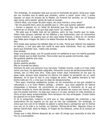 “Sin embargo, mi protector dijo que ya era el momento de partir, tenía que viajar
por los mundos que él sabía que existían, volver a nacer como niño, y antes
reposar un poco en brazos de la Madre. Su funeral fue sencillo, en un bosque
aquí cerca, pero asistió gente de todo el mundo.
-¿Entre ellos, una mujer de pelo negro, de unos treinta y cinco años?
- No me acuerdo bien, pero es posible que sí. ¿Por qué quieres saberlo?
- Conocí a alguien en un hotel de Bucarest que me dijo que había venido al
funeral de un amigo. Creo que dijo algo como “su maestro”.
   Me pide que le hable más de los gitanos, pero no hay mucho que no sepa.
Sobre todo porque, además de los hábitos y las tradiciones, casi no conocemos
nuestra historia. Le sugiero que un día vaya hasta Francia, y lleve en mi nombre
una falda para imagen de Sara a la aldea francesa de Saintes - Maries – de- la –
Mer.
Vine hasta aquí porque me faltaba algo en la vida. Tenía que rellenar los espacios
en blanco, y creí que sólo con verte la cara sería suficiente. Pero no; también
tenía que entender que… había sido amada.
Eres amada.
Hago una pausa larga: por fin puedo poner en palabras lo que me habría gustado
decir desde que la dejé marchar. Para evitar que se quede conmovida, sigo:
Me gustaría pedirte una cosa.
Lo que quieras.
Quiero pedirte perdón.
Ella se muerde los labios.
Siempre he sido una persona muy nerviosa. Trabajo mucho, cuido a mi hijo, bailo
como una loca, he aprendido caligrafía, frecuento cursos de perfeccionamiento de
ventas, leo un libro tras otro. Todo para evitar esos momentos en los que no
pasa nada, porque esos espacios en blanco me daban la sensación de un vacío
absoluto, en el que no hay ni una migaja de amor. Mis padres siempre lo han
hecho todo por mí, y creo que no dejo de decepcionarlos.
“ Pero aquí, mientras estábamos juntas, en los momentos en los que celebré la
naturaleza y a la Gran Madre contigo , entendí que esos espacios en blanco
empezaban a llenarse. Se convirtieron en pausas: el momento en el que el
hombre levanta la mano del tambor, antes de tocarlo de nuevo con fuerza. Creo
que me puedo marchar; no digo que vaya a ir en paz, porque mi vida necesita un
ritmo al que estoy acostumbrada. Pero tampoco me voy amargada. ¿Creen todos
los gitanos en la Gran Madre?
Si se lo preguntas, ninguno te dirá que sí. Han adoptado las creencias y las
costumbres de los lugares en los que se han ido instalando. Sin embargo, lo
único que nos une en la religión es adorar a santa Sara y peregrinar por lo menos
una vez en la vida a su tumba, en Saintes- Maries-de-la-Mer. Algunas tribus la
llaman Sarah-Kali, Sara la Negra. O Virgen de los Gitanos, como se la conoce en
Lourdes.
Tengo que ir-dijo Athena después de un rato-.El amigo que conociste el otro día
me va a acompañar.
 