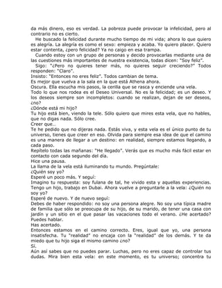 da más dinero, eso es verdad. La pobreza puede provocar la infelicidad, pero al
contrario no es cierto.
  He buscado la felicidad durante mucho tiempo de mi vida; ahora lo que quiero
es alegría. La alegría es como el sexo: empieza y acaba. Yo quiero placer. Quiero
estar contenta, ¿pero felicidad? Ya no caigo en esa trampa.
  Cuando estoy con un grupo de personas y decido provocarlas mediante una de
las cuestiones más importantes de nuestra existencia, todas dicen: “Soy feliz”.
  Sigo: “¿Pero no quieres tener más, no quieres seguir creciendo?” Todos
responden: “Claro”.
Insisto: “Entonces no eres feliz”. Todos cambian de tema.
Es mejor que vuelva a la sala en la que está Athena ahora.
Oscura. Ella escucha mis pasos, la cerilla que se rasca y enciende una vela.
Todo lo que nos rodea es el Deseo Universal. No es la felicidad; es un deseo. Y
los deseos siempre son incompletos: cuando se realizan, dejan de ser deseos,
¿no?
¿Dónde está mi hijo?
Tu hijo está bien, viendo la tele. Sólo quiero que mires esta vela, que no hables,
que no digas nada. Sólo cree.
Creer que…
Te he pedido que no dijeras nada. Estás viva, y esta vela es el único punto de tu
universo, tienes que creer en eso. Olvida para siempre esa idea de que el camino
es una manera de llegar a un destino: en realidad, siempre estamos llegando, a
cada paso.
Repítelo todas las mañanas: “He llegado”. Verás que es mucho más fácil estar en
contacto con cada segundo del día.
Hice una pausa.
La llama de la vela está iluminando tu mundo. Pregúntale:
¿Quién soy yo?
Esperé un poco más. Y seguí:
Imagino tu respuesta: soy fulana de tal, he vivido esta y aquellas experiencias.
Tengo un hijo, trabajo en Dubai. Ahora vuelve a preguntarle a la vela: ¿Quién no
soy yo?
Esperé de nuevo. Y de nuevo seguí:
Debes de haber respondido: no soy una persona alegre. No soy una típica madre
de familia que sólo se preocupa de su hijo, de su marido, de tener una casa con
jardín y un sitio en el que pasar las vacaciones todo el verano. ¿He acertado?
Puedes hablar.
Has acertado.
Entonces estamos en el camino correcto. Eres, igual que yo, una persona
insatisfecha. Tu “realidad” no encaja con la “realidad” de los demás. Y te da
miedo que tu hijo siga el mismo camino ¿no?
Sí.
Aún así sabes que no puedes parar. Luchas, pero no eres capaz de controlar tus
dudas. Mira bien esta vela: en este momento, es tu universo; concentra tu
 