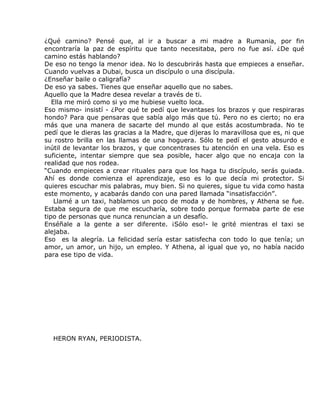 ¿Qué camino? Pensé que, al ir a buscar a mi madre a Rumania, por fin
encontraría la paz de espíritu que tanto necesitaba, pero no fue así. ¿De qué
camino estás hablando?
De eso no tengo la menor idea. No lo descubrirás hasta que empieces a enseñar.
Cuando vuelvas a Dubai, busca un discípulo o una discípula.
¿Enseñar baile o caligrafía?
De eso ya sabes. Tienes que enseñar aquello que no sabes.
Aquello que la Madre desea revelar a través de ti.
   Ella me miró como si yo me hubiese vuelto loca.
Eso mismo- insistí - ¿Por qué te pedí que levantases los brazos y que respiraras
hondo? Para que pensaras que sabía algo más que tú. Pero no es cierto; no era
más que una manera de sacarte del mundo al que estás acostumbrada. No te
pedí que le dieras las gracias a la Madre, que dijeras lo maravillosa que es, ni que
su rostro brilla en las llamas de una hoguera. Sólo te pedí el gesto absurdo e
inútil de levantar los brazos, y que concentrases tu atención en una vela. Eso es
suficiente, intentar siempre que sea posible, hacer algo que no encaja con la
realidad que nos rodea.
“Cuando empieces a crear rituales para que los haga tu discípulo, serás guiada.
Ahí es donde comienza el aprendizaje, eso es lo que decía mi protector. Si
quieres escuchar mis palabras, muy bien. Si no quieres, sigue tu vida como hasta
este momento, y acabarás dando con una pared llamada “insatisfacción”.
    Llamé a un taxi, hablamos un poco de moda y de hombres, y Athena se fue.
Estaba segura de que me escucharía, sobre todo porque formaba parte de ese
tipo de personas que nunca renuncian a un desafío.
Enséñale a la gente a ser diferente. ¡Sólo eso!- le grité mientras el taxi se
alejaba.
Eso es la alegría. La felicidad sería estar satisfecha con todo lo que tenía; un
amor, un amor, un hijo, un empleo. Y Athena, al igual que yo, no había nacido
para ese tipo de vida.




  HERON RYAN, PERIODISTA.
 