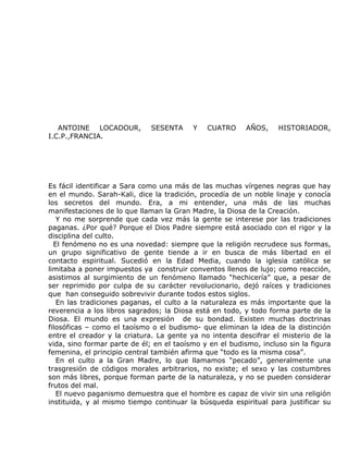ANTOINE LOCADOUR,          SESENTA     Y   CUATRO      AÑOS,    HISTORIADOR,
I.C.P.,FRANCIA.




Es fácil identificar a Sara como una más de las muchas vírgenes negras que hay
en el mundo. Sarah-Kali, dice la tradición, procedía de un noble linaje y conocía
los secretos del mundo. Era, a mi entender, una más de las muchas
manifestaciones de lo que llaman la Gran Madre, la Diosa de la Creación.
   Y no me sorprende que cada vez más la gente se interese por las tradiciones
paganas. ¿Por qué? Porque el Dios Padre siempre está asociado con el rigor y la
disciplina del culto.
  El fenómeno no es una novedad: siempre que la religión recrudece sus formas,
un grupo significativo de gente tiende a ir en busca de más libertad en el
contacto espiritual. Sucedió en la Edad Media, cuando la iglesia católica se
limitaba a poner impuestos ya construir conventos llenos de lujo; como reacción,
asistimos al surgimiento de un fenómeno llamado “hechicería” que, a pesar de
ser reprimido por culpa de su carácter revolucionario, dejó raíces y tradiciones
que han conseguido sobrevivir durante todos estos siglos.
   En las tradiciones paganas, el culto a la naturaleza es más importante que la
reverencia a los libros sagrados; la Diosa está en todo, y todo forma parte de la
Diosa. El mundo es una expresión de su bondad. Existen muchas doctrinas
filosóficas – como el taoísmo o el budismo- que eliminan la idea de la distinción
entre el creador y la criatura. La gente ya no intenta descifrar el misterio de la
vida, sino formar parte de él; en el taoísmo y en el budismo, incluso sin la figura
femenina, el principio central también afirma que “todo es la misma cosa”.
   En el culto a la Gran Madre, lo que llamamos “pecado”, generalmente una
trasgresión de códigos morales arbitrarios, no existe; el sexo y las costumbres
son más libres, porque forman parte de la naturaleza, y no se pueden considerar
frutos del mal.
   El nuevo paganismo demuestra que el hombre es capaz de vivir sin una religión
instituida, y al mismo tiempo continuar la búsqueda espiritual para justificar su
 