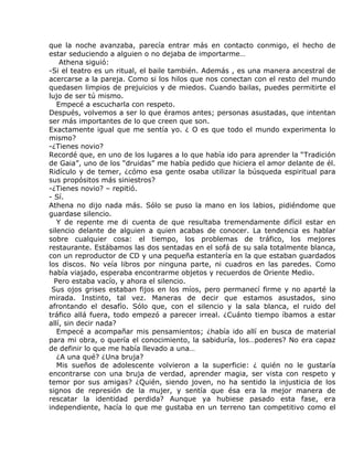 que la noche avanzaba, parecía entrar más en contacto conmigo, el hecho de
estar seduciendo a alguien o no dejaba de importarme…
    Athena siguió:
-Si el teatro es un ritual, el baile también. Además , es una manera ancestral de
acercarse a la pareja. Como si los hilos que nos conectan con el resto del mundo
quedasen limpios de prejuicios y de miedos. Cuando bailas, puedes permitirte el
lujo de ser tú mismo.
   Empecé a escucharla con respeto.
Después, volvemos a ser lo que éramos antes; personas asustadas, que intentan
ser más importantes de lo que creen que son.
Exactamente igual que me sentía yo. ¿ O es que todo el mundo experimenta lo
mismo?
-¿Tienes novio?
Recordé que, en uno de los lugares a lo que había ido para aprender la “Tradición
de Gaia”, uno de los “druidas” me había pedido que hiciera el amor delante de él.
Ridículo y de temer, ¿cómo esa gente osaba utilizar la búsqueda espiritual para
sus propósitos más siniestros?
-¿Tienes novio? – repitió.
- Sí.
Athena no dijo nada más. Sólo se puso la mano en los labios, pidiéndome que
guardase silencio.
   Y de repente me di cuenta de que resultaba tremendamente difícil estar en
silencio delante de alguien a quien acabas de conocer. La tendencia es hablar
sobre cualquier cosa: el tiempo, los problemas de tráfico, los mejores
restaurante. Estábamos las dos sentadas en el sofá de su sala totalmente blanca,
con un reproductor de CD y una pequeña estantería en la que estaban guardados
los discos. No veía libros por ninguna parte, ni cuadros en las paredes. Como
había viajado, esperaba encontrarme objetos y recuerdos de Oriente Medio.
  Pero estaba vacío, y ahora el silencio.
 Sus ojos grises estaban fijos en los míos, pero permanecí firme y no aparté la
mirada. Instinto, tal vez. Maneras de decir que estamos asustados, sino
afrontando el desafío. Sólo que, con el silencio y la sala blanca, el ruido del
tráfico allá fuera, todo empezó a parecer irreal. ¿Cuánto tiempo íbamos a estar
allí, sin decir nada?
   Empecé a acompañar mis pensamientos; ¿había ido allí en busca de material
para mi obra, o quería el conocimiento, la sabiduría, los…poderes? No era capaz
de definir lo que me había llevado a una…
   ¿A una qué? ¿Una bruja?
   Mis sueños de adolescente volvieron a la superficie: ¿ quién no le gustaría
encontrarse con una bruja de verdad, aprender magia, ser vista con respeto y
temor por sus amigas? ¿Quién, siendo joven, no ha sentido la injusticia de los
signos de represión de la mujer, y sentía que ésa era la mejor manera de
rescatar la identidad perdida? Aunque ya hubiese pasado esta fase, era
independiente, hacía lo que me gustaba en un terreno tan competitivo como el
 