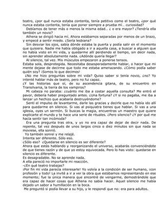 teatro, ¿por qué nunca estaba contenta, tenía petitivo como el teatro, ¿por qué
nunca estaba contenta, tenía que poner siempre a prueba mí… curiosidad?
   Debíamos de tener más o menos la misma edad… ¿ o era mayor? ¿Tendría ella
también un novio?
   Athena se dirigió hacia mí. Ahora estábamos separadas por menos de un brazo,
y empecé a sentir miedo. ¿Sería lesbiana?
   Sin desviar los ojos, sabía dónde estaba la puerta y podía salir en el momento
que quisiera. Nadie me había obligado a ir a aquella casa, a buscar a alguien que
no había visto en mi vida, y quedarme allí perdiendo el tiempo, sin decir nada,
sin aprender absolutamente nada. ¿Adónde quería llegar?
   Al silencio, tal vez. Mis músculos empezaron a ponerse tensos.
Estaba sola, desprotegida. Necesitaba desesperadamente hablar, o hacer que mi
mente dejase de decirme que todo me estaba amenazando. ¿Cómo podía saber
quién soy? ¡Somos lo que decimos!
  ¿No me hizo preguntas sobre mi vida? Quiso saber si tenía novio, ¿no? Yo
intenté hablar más de teatro, pero no fui capaz.
¿Y las historias que oí, de su ascendencia gitana, de su encuentro en
Transilvania, la tierra de los vampiros?
   Mi cabeza no paraba: ¿cuánto me iba a costar aquella consulta? Me entró el
pavor, debería haber preguntado antes. ¿Una fortuna? ¿Y si no pagaba, me iba a
lanzar un hechizo que acabaría destruyéndome?
   Sentí el impulso de levantarme, darle las gracias y decirle que no había ido allí
para quedarme en silencio. Si vas al psiquiatra tienes que hablar. Si vas a una
iglesia, oyes un sermón. Si buscas la magia, encuentras un maestro que quiere
explicarte el mundo y te hace una serie de rituales. ¿Pero silencio? ¿Y por qué me
hacía sentir tan incómoda?
   Era una pregunta tras otra, y yo no era capaz de dejar de decir nada. De
repente, tal vez después de unos largos cinco o diez minutos sin que nada se
moviese, ella sonrió.
  Yo también sonreí y me relajé.
Intenta ser diferente. Sólo eso.
¿Sólo eso? ¿Quedarse en silencio es ser diferente?
Ahora que estás hablando y reorganizando el universo, acabarás convenciéndote
de que tienes razón y de que yo estoy equivocada. Pero lo has visto: quedarse en
silencio es diferente.
Es desagradable. No se aprende nada.
A ella pareció no importarle mi reacción.
-¿En qué teatro trabajas?
¡Por fin mi vida parecía interesarle! Yo volvía a la condición de ser humano, ¡con
profesión y todo! La invité a ir a ver la obra que estábamos representando en ese
momento; fue la única manera que encontré de vengarme, demostrándole que
era capaz de hacer cosas que Athena no sabía hacer. Aquel silencio me había
dejado un sabor a humillación en la boca.
 Me preguntó si podía llevar a su hijo, y le respondí que no: era para adultos.
 