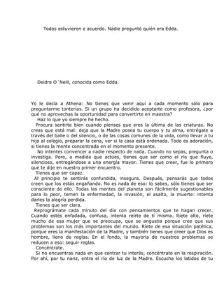 Todos estuvieron e acuerdo. Nadie preguntó quién era Edda.




  Deidre O´Neill, conocida como Edda.



Yo le decía a Athena: No tienes que venir aquí a cada momento sólo para
preguntarme tonterías. Si un grupo ha decidido aceptarte como profesora, ¿por
qué no aprovechas la oportunidad para convertirte en maestra?
    Haz lo que yo siempre he hecho.
   Procura sentirte bien cuando pienses que eres la última de las criaturas. No
creas que está mal: deja que la Madre posea tu cuerpo y tu alma, entrégate a
través del baile o del silencio, o de las cosas comunes de la vida, como llevar a tu
hijo al colegio, preparar la cena, ver si la casa está ordenada. Todo es adoración,
si tienes la mente concentrada en el momento presente.
    No intentes convencer a nadie respecto de nada. Cuando no sepas, pregunta o
investiga. Pero, a medida que actúes, tienes que ser como el río que fluye,
silencioso, entregándose a una energía mayor. Tienes que creer, fue lo primero
que te dije en nuestro primer encuentro.
   Tienes que ser capaz.
  Al principio te sentirás confundida, insegura. Después, pensarás que todos
creen que los estás engañando. No es nada de eso: lo sabes, sólo tienes que ser
consciente de ello. Todas las mentes del planeta son fácilmente sugestionables
para lo peor, temen la enfermedad, la invasión, el asalto, la muerte: intenta
darles la alegría perdida.
   Tienes que ser clara.
  Reprográmate cada minuto del día con pensamientos que te hagan crecer.
Cuando estés enfadada, confusa, intenta reírte de ti misma. Ríete alto, ríete
mucho de esa mujer que se preocupa, que se angustia porque cree que sus
problemas son los más importantes del mundo. Ríete de esa situación patética,
porque eres la manifestación de la Madre, y también tienes que creer que Dios es
hombre, lleno de reglas. En el fondo, la mayoría de nuestros problemas se
reducen a eso: seguir reglas.
   Concéntrate.
   Si no encuentras nada en que centrar tu interés, concéntrate en la respiración.
Por ahí, por tu nariz, entra el río de luz de la Madre. Escucha los latidos de tu
 