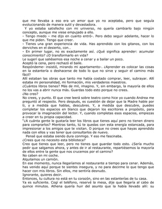 que me llevaba a eso era un amor que yo no aceptaba, pero que seguía
evolucionando de manera sutil y devastadora.
  Y yo estaba satisfecho con mi universo, no quería cambiarlo bajo ningún
concepto, aunque me viese empujado a ello.
- Tengo miedo – me dijo en cuanto entró-. Pero debo seguir adelante, hacer lo
que me piden. Tengo que creer.
- Tienes una gran experiencia de vida. Has aprendido con los gitanos, con los
derviches en el desierto, con…
- En primer lugar, no es exactamente así. ¿Qué significa aprender: acumular
conocimiento? ¿O transformarlo en vida?
Le sugerí que saliésemos esa noche a cenar y a bailar un poco.
Aceptó la cena, pero rechazó el baile.
Respóndeme- insistió, mirando mi apartamento-. ¿Aprender es colocar las cosas
en la estantería o deshacerse de todo lo que no sirve y seguir el camino más
fácil?
Allí estaban las obras que tanto me había costado comprar, leer, subrayar. Allí
estaba mi personalidad, mi formación, mis verdaderos maestros.
¿Cuántos libros tienes? Más de mil, imagino. Y, sin embargo, la mayoría de ellos
no los vas a abrir nunca más. Guardas todo esto porque no crees.
¿No creo?
No crees, y punto. El que cree leerá sobre teatro como hice yo cuando Andrea me
preguntó al respecto. Pero después, es cuestión de dejar que la Madre hable por
ti, y a medida que hablas, descubres. Y, a medida que descubre, puedes
completar los espacios en blanco que dejaron los escritores a propósito, para
provocar la imaginación del lector. Y, cuando completas esos espacios, empiezas
a creer en tu propia capacidad.
“¿A cuánta gente le gustaría leer los libros que tienes aquí pero no tienen dinero
para comprarlos? Mientras tanto, tú te quedas con esta energía estancada, para
impresionar a los amigos que te visitan. O porque no crees que hayas aprendido
nada con ellos y vas tener que consultarlos de nuevo.
   Pensé que estaba siendo dura conmigo. Y eso me fascinaba.
¿Crees que no necesito esta biblioteca?
Creo que tienes que leer, pero no tienes que guardar todo esto. ¿Sería mucho
pedir que salgamos ahora, y antes de ir al restaurante, repartiésemos la mayoría
de ellos entre la gente que nos crucemos por el camino?
No caben en mi coche.
Alquilamos un camión.
En ese momento, nunca llegaríamos al restaurante a tiempo para cenar. Además,
has venido aquí porque te sientes insegura, y no para decirme lo que tengo que
hacer con mis libros. Sin ellos, me sentiría desnudo.
Ignorante, quieres decir.
Entonces, tu cultura no está en tu corazón, sino en las estanterías de tu casa.
Ya es suficiente. Cogí el teléfono, reservé la mesa, dije que llegaría al cabo de
quince minutos. Athena quería huir del asunto que la había llevado allí: su
 