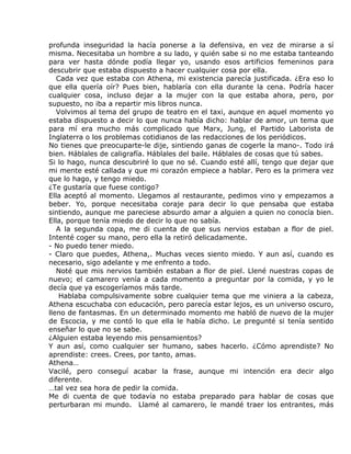profunda inseguridad la hacía ponerse a la defensiva, en vez de mirarse a sí
misma. Necesitaba un hombre a su lado, y quién sabe si no me estaba tanteando
para ver hasta dónde podía llegar yo, usando esos artificios femeninos para
descubrir que estaba dispuesto a hacer cualquier cosa por ella.
   Cada vez que estaba con Athena, mi existencia parecía justificada. ¿Era eso lo
que ella quería oír? Pues bien, hablaría con ella durante la cena. Podría hacer
cualquier cosa, incluso dejar a la mujer con la que estaba ahora, pero, por
supuesto, no iba a repartir mis libros nunca.
   Volvimos al tema del grupo de teatro en el taxi, aunque en aquel momento yo
estaba dispuesto a decir lo que nunca había dicho: hablar de amor, un tema que
para mí era mucho más complicado que Marx, Jung, el Partido Laborista de
Inglaterra o los problemas cotidianos de las redacciones de los periódicos.
No tienes que preocuparte-le dije, sintiendo ganas de cogerle la mano-. Todo irá
bien. Háblales de caligrafía. Háblales del baile. Háblales de cosas que tú sabes.
Si lo hago, nunca descubriré lo que no sé. Cuando esté allí, tengo que dejar que
mi mente esté callada y que mi corazón empiece a hablar. Pero es la primera vez
que lo hago, y tengo miedo.
¿Te gustaría que fuese contigo?
Ella aceptó al momento. Llegamos al restaurante, pedimos vino y empezamos a
beber. Yo, porque necesitaba coraje para decir lo que pensaba que estaba
sintiendo, aunque me pareciese absurdo amar a alguien a quien no conocía bien.
Ella, porque tenía miedo de decir lo que no sabía.
   A la segunda copa, me di cuenta de que sus nervios estaban a flor de piel.
Intenté coger su mano, pero ella la retiró delicadamente.
- No puedo tener miedo.
- Claro que puedes, Athena,. Muchas veces siento miedo. Y aun así, cuando es
necesario, sigo adelante y me enfrento a todo.
   Noté que mis nervios también estaban a flor de piel. Llené nuestras copas de
nuevo; el camarero venía a cada momento a preguntar por la comida, y yo le
decía que ya escogeríamos más tarde.
    Hablaba compulsivamente sobre cualquier tema que me viniera a la cabeza,
Athena escuchaba con educación, pero parecía estar lejos, es un universo oscuro,
lleno de fantasmas. En un determinado momento me habló de nuevo de la mujer
de Escocia, y me contó lo que ella le había dicho. Le pregunté si tenía sentido
enseñar lo que no se sabe.
¿Alguien estaba leyendo mis pensamientos?
Y aun así, como cualquier ser humano, sabes hacerlo. ¿Cómo aprendiste? No
aprendiste: crees. Crees, por tanto, amas.
Athena…
Vacilé, pero conseguí acabar la frase, aunque mi intención era decir algo
diferente.
…tal vez sea hora de pedir la comida.
Me di cuenta de que todavía no estaba preparado para hablar de cosas que
perturbaran mi mundo. Llamé al camarero, le mandé traer los entrantes, más
 