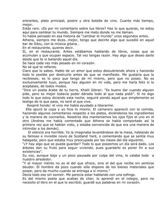 entrantes, plato principal, postre y otra botella de vino. Cuanto más tiempo,
mejor.
Estás raro. ¿Es por mi comentario sobre tus libros? Haz lo que quieras, no estoy
aquí para cambiar tu mundo. Siempre me meto donde no me llaman.
Yo había pensado en esa historia de “cambiar el mundo” unos segundos antes.
Athena, siempre me dices…mejor, tengo que decirte algo que sucedió en aquel
bar de Sibiu, con la música gitana…
En el restaurante, quieres decir.
Sí, en el restaurante. Antes estábamos hablando de libros, cosas que se
acumulan y que ocupan espacio. Tal vez tengas razón. Hay algo que deseo darte
desde que te vi bailando aquel día.
Se hace cada vez más pesado en mi corazón.
No sé qué te refieres.
Claro que lo sabes. Hablo de un amor que estoy descubriendo ahora y haciendo
todo lo posible por destruirlo antes de que se manifieste. Me gustaría que lo
recibieses; es lo poco que tengo de mí mismo, pero que no poseo. No es
exclusivamente tuyo, porque hay alguien en mi vida, pero me haría feliz si lo
aceptases, de todos modos.
“Dice un poeta árabe de tu tierra, Khalil Gibran: “Es bueno dar cuando alguien
pide, pero es mejor todavía poder dárselo todo al que nada pidió”. Si no digo
todo lo que estoy diciendo esta noche, seguiré siendo aquel que simplemente es
testigo de lo que pasa, no seré el que vive.
   Respiré hondo: el vino me había ayudado a liberarme.
  Ella apuró la copa y yo hice lo mismo. El camarero apareció con la comida,
haciendo algunos comentarios respecto a los platos, diciéndonos los ingredientes
y la manera de cocinarlos. Nosotros dos manteníamos los ojos fijos el uno en el
otro (Andrea me había comentado que Athena se había comportado así la
primera vez que se habían visto, y estaba convencida de que era una manera de
intimidar a los demás).
    El silencio era horrible. Yo la imaginaba levantándose de la mesa, hablando de
su famoso e invisible novio de Scotland Yard, o comentando que se sentía muy
halagada, pero que estaba muy preocupada por las clases del día siguiente.
“¿Y hay algo que se pueda guardar? Todo lo que poseemos un día será dado. Los
árboles dan su fruto para seguir viviendo, pues guardarlo es poner fin a sus
existencias”.
Su voz, aunque baja y un poco pausada por culpa del vino, lo calaba todo a
nuestro alrededor.
“Y el mayor mérito no es el del que ofrece, sino el del que recibe sin sentirse
deudor. El hombre da poco cuando sólo dispone de los bienes materiales que
posee; pero da mucho cuando se entrega a sí mismo.”
Decía todo eso sin sonreír. Me parecía estar hablando con una esfinge.
Es del mismo poeta que acabas de citar; lo aprendí en el colegio, pero no
necesito el libro en el que lo escribió; guardé sus palabras en mi corazón.
 