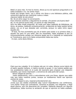 Bebió un poco más. Yo hice lo mismo. Ahora ya no creí oportuno preguntarle si lo
había aceptado o no; me sentía mejor.
Puede que tengas razón; voy a donar mis libros a una biblioteca pública, sólo
conservaré algunos que realmente vuelvo a releer.
¿Quieres hablar de eso ahora?
No. No sé cómo seguir la conversación.
Pues entonces cenemos y degustemos la comida. ¿Te parece una buena idea?
No, no me parecía buena idea; yo quería oír algo diferente.
Pero me daba miedo preguntar, de modo que seguí hablando de bibliotecas, de
libros, de poetas, hablando compulsivamente, arrepentido de haber pedido tantos
platos; era yo el que deseaba salir corriendo, porque no sabía cómo seguir
aquella cita.
  Al final, me hizo prometerle que iría al teatro para asistir a su primera clase, y
aquello fue para mí una señal. Ella me necesitaba, había aceptado lo que yo
inconscientemente soñaba con ofrecerle desde que la vi bailando en restaurante
en Transilvania, pero no lo había comprendido hasta esa noche.
  O creer, como decía Athena.




  Andrea McCain,actriz




Claro que soy culpable. Si no hubiese sido por mi culpa, Athena nunca habría ido
al teatro aquella mañana, ni habría reunido al grupo, ni nos hubiera pedido que
nos acostásemos todos en el suelo del escenario para empezar una relajación
completa, que incluía respiración y conciencia de cada parte del cuerpo.
  “Ahora relajad las piernas…”
   Todos obedecíamos, como si estuviésemos ante una Diosa, alguien que sabía
más que todos nosotros juntos, aunque ya hubiésemos hecho ese ejercicio
cientos de veces.
  “Ahora relajad la cara, respirad profundamente”,etc.
¿Creía que nos estaba enseñando algo nuevo? Esperábamos una conferencia,
¡una charla! Tengo que controlarme, volvamos al pasado; nos relajamos, y llegó
aquel silencio, que nos desorientó por completo. Hablando después con algunos
compañeros, todos tuvimos la sensación de que el ejercicio se había acabado;
 