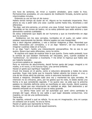 era hora de sentarse, de mirar a nuestro alrededor, pero nadie lo hizo.
Permanecimos acostados, en una especie de meditación forzada, durante quince
interminables minutos.
  Entonces su voz se hizo oír de nuevo:
Habéis tenido tiempo de dudar de mí. Alguno se ha mostrado impaciente. Pero
ahora os voy a pedir sólo una cosa: cuando cuente hasta tres, levantaos y sed
diferentes.
“No digo: sed otra persona, un animal, una casa. Evitad hacer todo lo que habéis
aprendido en los cursos de teatro; no os estoy pidiendo que seáis actores y que
demostréis vuestras cualidades.
Os estoy ordenando que dejéis de ser humanos y que os transforméis en algo
que no conocéis.
    Estábamos con los ojos cerrados, tumbados en el suelo, sin saber cómo
estaban reaccionando los demás. Athena jugaba con esa inseguridad.
Voy a decir algunas palabras, y vais a asociar imágenes a ellas. Recordad que
estáis intoxicados por conceptos, y si yo digo “destino”, tal vez empecéis a
imaginar vuestras vidas en el futuro.
Si yo digo “rojo”, haréis una interpretación psicoanalítica. No es eso lo que
quiero. Quiero que seáis diferentes, como he dicho.
  Ni siquiera era capaz de explicar bien lo que quería. Como nadie protestó, tuve
la certeza de que estaban intentando ser educados, pero, cuando acabase la
“conferencia”, no volverían a inventarla. Y me dirían lo ingenua que había sido
por haberla buscado.
La primera palabra es: sagrado.
Para no morirme de aburrimiento, decidí formar parte del juego: imaginé a mi
madre, a mi novio, a mis futuros hijos, una carrera brillante.
Haced un gesto que signifique “sagrado”.
Crucé mis brazos en el pecho, como si estuviera abrazando a todos los seres
queridos. Supe más tarde que la mayoría habían abierto los brazos en cruz, y
una de las chicas abrió las piernas, como si estuviera haciendo el amor.
Volved a relajaros. Olvidadlo todo otra vez y mantened los ojos cerrados. Mi
intención no es criticaros, pero, por los gestos que he visto, le estáis dando una
forma a lo que consideráis sagrado. Y no quiero eso: os pido que la próxima
palabra no intentéis definirla como se manifiesta en este mundo. Abrid vuestros
canales, dejad que esa intoxicación de realidad se aleje. Sed abstractos y así
estaréis entrando en el mundo al que os estoy guiando.
         La última frase sonó con tal autoridad que sentí cómo cambiaba la
energía del lugar. Ahora la voz sabía a qué lugar deseaba conducirnos. Una
maestra, en vez de una conferenciante.
Tierra-dijo.
De repente, entendí a qué se refería. Ya no era mi imaginación, sino mi cuerpo
en contacto con el suelo. Yo era la Tierra.
Haced un gesto que represente la Tierra.
No me moví; yo era el suelo de aquel escenario.
 