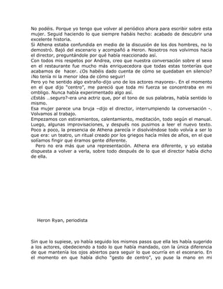 No podéis. Porque yo tengo que volver al periódico ahora para escribir sobre esta
mujer. Seguid haciendo lo que siempre habáis hecho: acabado de descubrir una
excelente historia.
Si Athena estaba confundida en medio de la discusión de los dos hombres, no lo
demostró. Bajó del escenario y acompañó a Heron. Nosotros nos volvimos hacia
el director, preguntándole por qué había reaccionado así.
Con todos mis respetos por Andrea, creo que nuestra conversación sobre el sexo
en el restaurante fue mucho más enriquecedora que todas estas tonterías que
acabamos de hacer. ¿Os habéis dado cuenta de cómo se quedaban en silencio?
¡No tenía ni la menor idea de cómo seguir!
Pero yo he sentido algo extraño-dijo uno de los actores mayores-. En el momento
en el que dijo “centro”, me pareció que toda mi fuerza se concentraba en mi
ombligo. Nunca había experimentado algo así.
¿Estás …seguro?-era una actriz que, por el tono de sus palabras, había sentido lo
mismo.
Esa mujer parece una bruja –dijo el director, interrumpiendo la conversación -.
Volvamos al trabajo.
Empezamos con estiramientos, calentamiento, meditación, todo según el manual.
Luego, algunas improvisaciones, y después nos pusimos a leer el nuevo texto.
Poco a poco, la presencia de Athena parecía ir disolviéndose todo volvía a ser lo
que era: un teatro, un ritual creado por los griegos hacía miles de años, en el que
solíamos fingir que éramos gente diferente.
   Pero no era más que una representación. Athena era diferente, y yo estaba
dispuesta a volver a verla, sobre todo después de lo que el director había dicho
de ella.




  Heron Ryan, periodista



Sin que lo supiese, yo había seguido los mismos pasos que ella les había sugerido
a los actores, obedeciendo a todo lo que había mandado, con la única diferencia
de que mantenía los ojos abiertos para seguir lo que ocurría en el escenario. En
el momento en que había dicho “gesto de centro”, yo puse la mano en mi
 