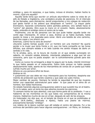 ombligo y, para mi sorpresa, vi que todos, incluso el director, habían hecho lo
mismo. ¿Qué era aquello?
   Aquella tarde tenía que escribir un artículo aburridísimo sobre la visita de un
jefe de Estado a Inglaterra, una verdadera prueba de paciencia. En el intervalo
de las llamadas, para distraerme, decidí preguntarles a mis colegas de redacción
qué gesto harían si les pidiera que designasen el “centro”. La mayor parte
bromearon, haciendo comentarios sobre partidos políticos. Uno señaló hacia el
“centro” del planeta. Otro puso la mano en el corazón. Nadie, absolutamente
nadie, entendía el ombligo como el centro de la nada.
   Finalmente, una de las personas con las que pude hablar aquella tarde me
contó algo interesante. Al volver a casa, Andrea ya se había duchado, había
puesto la mesa y me esperaba para cenar. Abrió una botella de vino carísimo,
llenó dos copas y me ofreció una.
Entonces, ¿cómo fue la cena de anoche?
¿Durante cuánto tiempo puede vivir un hombre con una mentira? No quería
perder a la mujer que tenía frente a mí, que me hacía compañía en las horas
difíciles, que siempre estaba a mi lado cuando me sentía incapaz de darle un
sentido a mi vida.
Yo la amaba, pero, en la locura de mundo en el que estaba sumergido sin
saberlo, mi corazón estaba distante, intentando adaptarse a algo que tal vez
conociera, pero que no podía aceptar: ser lo suficientemente grande para dos
personas.
   Como yo nunca me arriesgaría a dejar lo seguro por la duda, intenté minimizar
lo que había pasado en el restaurante. Sobre todo porque no había pasado
absolutamente nada, aparte de los intercambios de versos de un poeta que había
sufrido mucho por amor.
Athena es una persona difícil de llevar.
Andrea se rió.
Y justamente por eso debe ser muy interesante para los hombres; despierta ese
instinto de protección que tenéis vosotros y que cada vez usáis menos.
Mejor cambiar de asunto. Siempre he tenido la seguridad de que las mujeres
tienen una capacidad sobrenatural para saber lo que pasa en el alma de un
hombre. Son todas hechiceras.
He estado haciendo algunas averiguaciones sobre lo que sucedió hoy en el teatro.
Tú no lo sabes, pero yo tenía los ojos abiertos durante los ejercicios.
Tú siempre tienes los ojos abiertos; creo que forma parte de tu profesión. Y vas a
hablarme de los momentos en los que todos nos comportamos de la misma
manera. Hablamos mucho de eso en el bar, después de salir de los ensayos.
Un historiador me dijo que, en el templo de Grecia en el que se profetizaba el
futuro (N.R.:Delfos,, dedicado a Apolo), había una piedra de mármol,
precisamente llamada “ombligo”.
Los relatos de la época cuentan que allí estaba el centro del planeta. Fui a los
archivos del periódico para hacer algunas averiguaciones : en Petra, en Jordania,
 