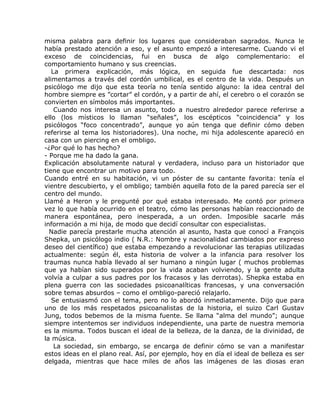 misma palabra para definir los lugares que consideraban sagrados. Nunca le
había prestado atención a eso, y el asunto empezó a interesarme. Cuando vi el
exceso de coincidencias, fui en busca de algo complementario: el
comportamiento humano y sus creencias.
   La primera explicación, más lógica, en seguida fue descartada: nos
alimentamos a través del cordón umbilical, es el centro de la vida. Después un
psicólogo me dijo que esta teoría no tenía sentido alguno: la idea central del
hombre siempre es ”cortar” el cordón, y a partir de ahí, el cerebro o el corazón se
convierten en símbolos más importantes.
    Cuando nos interesa un asunto, todo a nuestro alrededor parece referirse a
ello (los místicos lo llaman “señales”, los escépticos “coincidencia” y los
psicólogos “foco concentrado”, aunque yo aún tenga que definir cómo deben
referirse al tema los historiadores). Una noche, mi hija adolescente apareció en
casa con un piercing en el ombligo.
-¿Por qué lo has hecho?
- Porque me ha dado la gana.
Explicación absolutamente natural y verdadera, incluso para un historiador que
tiene que encontrar un motivo para todo.
Cuando entré en su habitación, vi un póster de su cantante favorita: tenía el
vientre descubierto, y el ombligo; también aquella foto de la pared parecía ser el
centro del mundo.
Llamé a Heron y le pregunté por qué estaba interesado. Me contó por primera
vez lo que había ocurrido en el teatro, cómo las personas habían reaccionado de
manera espontánea, pero inesperada, a un orden. Imposible sacarle más
información a mi hija, de modo que decidí consultar con especialistas.
  Nadie parecía prestarle mucha atención al asunto, hasta que conocí a François
Shepka, un psicólogo indio ( N.R.: Nombre y nacionalidad cambiados por expreso
deseo del científico) que estaba empezando a revolucionar las terapias utilizadas
actualmente: según él, esta historia de volver a la infancia para resolver los
traumas nunca había llevado al ser humano a ningún lugar ( muchos problemas
que ya habían sido superados por la vida acaban volviendo, y la gente adulta
volvía a culpar a sus padres por los fracasos y las derrotas). Shepka estaba en
plena guerra con las sociedades psicoanalíticas francesas, y una conversación
sobre temas absurdos – como el ombligo-pareció relajarlo.
   Se entusiasmó con el tema, pero no lo abordó inmediatamente. Dijo que para
uno de los más respetados psicoanalistas de la historia, el suizo Carl Gustav
Jung, todos bebemos de la misma fuente. Se llama “alma del mundo”; aunque
siempre intentemos ser individuos independiente, una parte de nuestra memoria
es la misma. Todos buscan el ideal de la belleza, de la danza, de la divinidad, de
la música.
    La sociedad, sin embargo, se encarga de definir cómo se van a manifestar
estos ideas en el plano real. Así, por ejemplo, hoy en día el ideal de belleza es ser
delgada, mientras que hace miles de años las imágenes de las diosas eran
 