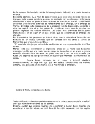 Lo he notado. Me he dado cuenta del resurgimiento del culto a la parte femenina
de Dios.
Excelente ejemplo. Y, al final de este proceso, para que estos nuevos valores se
instalen, toda la raza empieza a entrar en contacto con los símbolos, el lenguaje
cifrado con el que las generaciones actuales se comunican con el conocimiento
ancestral. Uno de estos símbolos de renacimiento es el ombligo. En el ombligo de
Vishnú, divinidad india responsable de la creación y de la destrucción, se sienta el
dios que regirá cada ciclo. Los yoguis lo consideran como uno de los chacras,
puntos sagrados del cuerpo humano. Las tribus más primitivas solían poner
monumentos en el lugar en el que creían que se encontraba el ombligo del
planeta.
En Sudamérica, las personas en trance dicen que la verdadera forma del ser
humano es un huevo luminoso que se conecta con los otros a través de
filamentos que brotan de su ombligo.
  “El mandala, dibujo que estimula la meditación, es una representación simbólica
de eso.
Mandé toda esa información a Inglaterra antes de la fecha que habíamos
marcado. Le dije que una mujer que es capaz de despertar en un grupo la misma
reacción absurda debe de tener un poder enorme, y no me sorprendería que
fuese una especie de algo paranormal. Le sugerí que intentase estudiarla más de
cerca.
               Nunca había pensado en el tema, e intenté olvidarlo
inmediatamente; mi hija me dijo que me estaba comportando de manera
extraña, sólo pensaba en mí mismo, ¡¡sólo me miraba el ombligo!.




  Deidre O´Neill, conocida como Edda.-




Todo salió mal: ¿cómo has podido meterme en la cabeza que yo sabría enseñar?
¿Por qué humillarme delante de los demás?
Debería olvidar que existes. Cuando me enseñaron a bailar, bailé. Cuando me
enseñaron a escribir letras, aprendí. Pero tú has sido perversa: me has pedido
 