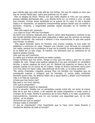 que intente algo que está más allá de mis límites. Por eso he cogido un tren, por
eso he venido hasta aquí, ¡para que pudieras ver mi odio!
  Ella no dejaba de llorar. Menos mal que había dejado al niño con sus padres,
porque hablaba demasiado alto, y su aliento tenía un…un aroma a vino. Le pedí
que entrase, montar aquel escándalo en la puerta de mi casa no iba a ayudar
nada a mi reputación, ya bastante comprometida porque decían que yo recibía a
hombres, mujeres, y organizaba grandes orgías sexuales en el nombre de
Satanás.
  Pero ella seguía allí: gritando:
-¡La culpa es tuya! ¡Me has humillado!
Se abrió una ventana, después otra. Bueno, quien está dispuesta a cambiar el eje
del mundo también tiene que estar dispuesta a saber que los vecinos no siempre
estarán contentos. Me acerqué a Athena e hice exactamente lo que ella quería
que hiciese: la abracé.
   Ella siguió llorando sobre mi hombro. Con mucho cuidado, le hice subir los
peldaños y entramos en casa. Preparé una infusión cuya fórmula no comparto
con nadie, porque fue mi protector el que me la enseñó; la puse delante de ella y
se la bebió de un solo trago. Al hacerlo, me demostró que su confianza en mí
todavía estaba intacta.
¿Por qué soy así?-confirmó.
Yo sabía que el efecto del alcohol se había cortado.
Tengo hombres que me aman. Tengo un hijo que me adora y que me ve como
modelo de vida. Tengo unos padres adoptivos a los que considero mi verdadera
familia, y serian capaces de morir por mí. Rellené los espacios en blanco de mi
pasado cuando fui en busca de mi madre. Tengo el dinero suficiente como para
vivir tres años sin hacer nada, sólo disfrutar de la vida, ¡y no estoy contenta!
“Me siento miserable, culpable, porque Dios me bendijo con tragedias que he
conseguido superar y milagros que he honrado, ¡y nunca estoy contenta!
Siempre quiera más. No debería haber ido a aquel teatro y añadir una frustración
más a mi lista de victorias!
¿Crees que has hecho mal?
Ella paró y me miró, atónita.
¿Por qué lo preguntas?
Yo simplemente esperé la respuesta.
Hice lo correcto. Estaba con un periodista cuando entré allí, sin tener la menor
idea de lo que iba a hacer, y de repente las cosas empezaron a surgir como si
viniesen de la nada. Sentía la presencia de la Gran Madre a mi lado, guiándome,
instruyéndome, haciendo que mi voz tuviese una seguridad que, en lo más
íntimo, yo no poseía.
¿Entonces por qué te quejas?
¡Porque nadie lo entendió!
¿Y eso es importante? ¿Tan importante que te hace venir hasta Escocia a
insultarme delante de todo el mundo?
 