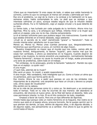 ¡Claro que es importante! Si eres capaz de todo, si sabes que estás haciendo lo
correcto, ¿cómo es que no consigues al menos ser amada y admirada por eso?
Ése era el problema. La cogí de la mano y la conduje a la habitación en la que,
semanas antes, había contemplado la vela. Le pedí que se sentase y que
intentase calmarse un poco, aunque estaba segura de que la infusión estaba
surtiendo efecto. Fui a mi habitación, cogí un espejo circular y lo puse delante de
su cara.
Lo tienes todo, y has luchado por cada pulgada de tu territorio. Ahora mira tus
lágrimas. Mira tu cara, y la amargura que refleja. Intenta mirar a la mujer que
está en el espejo; esta vez no te rías, intenta comprenderla.
Le di el tiempo suficiente para que pudiera seguir mis instrucciones. Cuando noté
que estaba entrando en el trance deseado, seguí adelante:
-¿Cuál es el secreto de la vida? Llamémosle “gracia” o “bendición”. Todo el
mundo intenta estar satisfecho con lo que tiene.
Menos yo. Menos tú. Menos unas cuantas personas que, desgraciadamente,
tendremos que sacrificarnos un poco, en nombre de algo mayor.
   “Nuestra imaginación es mayor que el mundo que nos rodea, vamos allá de
nuestros límites. Antiguamente, lo llaman “bujería”, pero menos mal que las
cosas han cambiado, o ahora ya estaríamos en la hoguera. Cuando dejaron de
quemar a las mujeres, la ciencia encontró una explicación, normalmente llamada
“histeria femenina”; aunque no cause la muerte por el fuego, acaba provocando
una serie de problemas, sobre todo en el trabajo.
   “Sin embargo, no te preocupes, pronto la llamarán “sabiduría”. Mantén los ojos
fijos en el espejo: ¿a quién ves?
A una mujer.
¿Y qué más, además de la mujer?
Ella vació un poco. Yo insistí, y acabó respondiendo:
A otra mujer. Más verdadera, más inteligente que yo. Como si fuese un alma que
no pertenece, pero que forma parte de mí.
Eso mismo. Ahora te voy a pedir que pienses en uno de los símbolos más
importantes de la alquimia: una serpiente que hace un círculo y devora su propia
cola. ¿Eres capaz de visualizarlo?
Ella asintió con la cabeza.
Así es la vida de las personas como tú y como yo. Se destruyen y se construyen
todo el tiempo. Todo en tu vida ha ocurrido de esa manera: del abandono al
encuentro, del divorcio al nuevo amor, de la filial del banco al desierto. Sólo una
cosa permanece intacta: tu hijo. Él es el hilo conductor de todo, respétalo.
       Empezó a llorar de nuevo. Pero era un tipo diferente de lágrimas.
Viniste hasta aquí porque viste un rostro femenino en la hoguera. Ese rostro es el
mismo que está en el espejo ahora, procura honrarlo. No te quejes oprimir por lo
que piensen los demás, ya que, dentro de algunos años, o de algunas década, o
de algunos siglos, ese pensamiento va a cambiar. Vive ahora lo que la gente no
vivirá hasta el futuro.
 