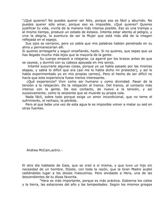 “¿Qué quieres? No puedes querer ser feliz, porque eso es fácil y aburrido. No
puedes querer sólo amar, porque eso es imposible. ¿Qué quieres? Quieres
justificar tu vida, vivirla de la manera más intensa posible. Eso es una trampa y
al mismo tiempo, produce un estado de éxtasis. Intenta estar atenta al peligro, y
vive la alegría, la aventura de ser la Mujer que está más allá de la imagen
reflejada en el espejo.
  Sus ojos se cerraron, pero yo sabía que mis palabras habían penetrado en su
alma y permanecerían allí.
Si quieres arriesgarte y seguir enseñando, hazlo. Si no quieres, que sepas que ya
has llegado mucho más lejos que la mayoría de la gente.
             Su cuerpo empezó a relajarse. La agarré por los brazos antes de que
se cayese, y durmió con su cabeza apoyada en mis senos.
    Intenté susurrarle algunas cosas, porque yo ya había pasado por las mismas
etapas, y sabía lo difícil que era (así me lo había dicho mi protector), y así lo
había experimentado yo en mis propias carnes). Pero el hecho de ser difícil no
hacía que esta experiencia fuese menos interesante.
   ¿Qué experiencia? Vivir como ser humano y como divinidad. Pasar de la
tensión a la relajación. De la relajación al trance. Del trance, al contacto más
intenso con la gente. De ese contacto, de nuevo a la tensión, y así
sucesivamente, como la serpiente que se muerde su propia cola.
  Nada fácil, sobre todo porque exige un amor incondicional, que no teme el
sufrimiento, el rechazo, la pérdida.
  Pero al que bebe una vez de esta agua le es imposible volver a matar su sed en
otras fuentes.




  Andrea McCain,actriz.-



El otro día hablaste de Gaia, que se creó a sí misma, y que tuvo un hijo sin
necesidad de un hombre. Dijiste, con toda la razón, que la Gran Madre acabó
cediéndoles lugar a los dioses masculinos. Pero olvidaste a Hera, una de las
descendientes de tu diosa favorita.
            “Hera es más importante, porque es más práctica. Gobierna los cielos
y la tierra, las estaciones del año y las tempestades. Según los mismos griegos
 