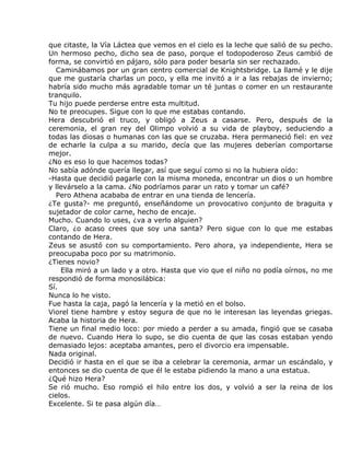 que citaste, la Vía Láctea que vemos en el cielo es la leche que salió de su pecho.
Un hermoso pecho, dicho sea de paso, porque el todopoderoso Zeus cambió de
forma, se convirtió en pájaro, sólo para poder besarla sin ser rechazado.
  Caminábamos por un gran centro comercial de Knightsbridge. La llamé y le dije
que me gustaría charlas un poco, y ella me invitó a ir a las rebajas de invierno;
habría sido mucho más agradable tomar un té juntas o comer en un restaurante
tranquilo.
Tu hijo puede perderse entre esta multitud.
No te preocupes. Sigue con lo que me estabas contando.
Hera descubrió el truco, y obligó a Zeus a casarse. Pero, después de la
ceremonia, el gran rey del Olimpo volvió a su vida de playboy, seduciendo a
todas las diosas o humanas con las que se cruzaba. Hera permaneció fiel: en vez
de echarle la culpa a su marido, decía que las mujeres deberían comportarse
mejor.
¿No es eso lo que hacemos todas?
No sabía adónde quería llegar, así que seguí como si no la hubiera oído:
-Hasta que decidió pagarle con la misma moneda, encontrar un dios o un hombre
y llevárselo a la cama. ¿No podríamos parar un rato y tomar un café?
  Pero Athena acababa de entrar en una tienda de lencería.
¿Te gusta?- me preguntó, enseñándome un provocativo conjunto de braguita y
sujetador de color carne, hecho de encaje.
Mucho. Cuando lo uses, ¿va a verlo alguien?
Claro, ¿o acaso crees que soy una santa? Pero sigue con lo que me estabas
contando de Hera.
Zeus se asustó con su comportamiento. Pero ahora, ya independiente, Hera se
preocupaba poco por su matrimonio.
¿Tienes novio?
    Ella miró a un lado y a otro. Hasta que vio que el niño no podía oírnos, no me
respondió de forma monosilábica:
Sí.
Nunca lo he visto.
Fue hasta la caja, pagó la lencería y la metió en el bolso.
Viorel tiene hambre y estoy segura de que no le interesan las leyendas griegas.
Acaba la historia de Hera.
Tiene un final medio loco: por miedo a perder a su amada, fingió que se casaba
de nuevo. Cuando Hera lo supo, se dio cuenta de que las cosas estaban yendo
demasiado lejos: aceptaba amantes, pero el divorcio era impensable.
Nada original.
Decidió ir hasta en el que se iba a celebrar la ceremonia, armar un escándalo, y
entonces se dio cuenta de que él le estaba pidiendo la mano a una estatua.
¿Qué hizo Hera?
Se rió mucho. Eso rompió el hilo entre los dos, y volvió a ser la reina de los
cielos.
Excelente. Si te pasa algún día…
 