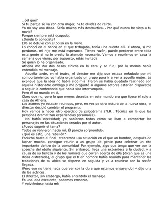 …¿el qué?
Si tu pareja se va con otra mujer, no te olvides de reírte.
Yo no soy una diosa. Sería mucho más destructiva. ¿Por qué nunca he visto a tu
novio?
Porque siempre está ocupado.
¿Dónde lo conociste?
Ella se detuvo con el bolso en la mano.
Lo conocí en el banco en el que trabajaba, tenía una cuenta allí. Y ahora, si me
perdonas, mi hijo me está esperando. Tienes razón, puede perderse entre toda
esta gente si no le presto la atención necesaria. Vamos a reunirnos en casa la
semana que viene; por supuesto, estás invitada.
Sé quién lo ha organizado.
Athena me dio dos besos cínicos en la cara y se fue; por lo menos había
entendido mi mensaje.
   Aquella tarde, en el teatro, el director me dijo que estaba enfadado por mi
comportamiento: yo había organizado un grupo para ir a ver a aquella mujer. Le
expliqué que la idea no había sido mía: Heron se había quedado fascinado con
aquella historiadle ombligo y me preguntó si algunos actores estarían dispuestos
a seguir la conferencia que había sido interrumpida.
Pero él no manda en ti.
Claro que no, pero lo que menos deseaba en este mundo era que fuese él solo a
casa de Athena.
Los actores ya estaban reunidos, pero, en vez de otra lectura de la nueva obra, el
director decidió cambiar el programa.
Hoy vamos a hacer otro ejercicio de psicodrama (N.R.: Técnica en la que las
personas dramatizan experiencias personales).
   No había necesidad; ya sabíamos todos cómo se iban a comportar los
personajes en las situaciones creadas por el autor.
¿Puedo sugerir el tema?
Todos se volvieron hacia mí. Él parecía sorprendido.
¿Qué es esto, una rebelión?
Escucha hasta el final: crearemos una situación en el que un hombre, después de
luchar mucho, consigue reunir a un grupo de gente para celebrar un rito
importante dentro de la comunidad. Por ejemplo, algo que tenga que ver con la
cosecha del otoño siguiente. Sin embargo, llega una extranjera a la ciudad, y a
causa de su belleza y de los rumores que corren acerca de ella (dicen que es una
diosa disfrazada), el grupo que el buen hombre había reunido para mantener las
tradiciones de su aldea se dispersa en seguida y va a reunirse con la recién
llegada.
¡Pero eso no tiene nada que ver con la obra que estamos ensayando! – dijo una
de las actrices.
El director, sin embargo, había entendido el mensaje.
Es una idea excelente, podemos empezar.
Y volviéndose hacia mí:
 
