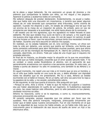 de la plaza y seguí bebiendo. Se me acercaron un grupo de jóvenes y me
pidieron que compartiese la botella con ellos, yo me negué y me pegaron.
Apareció la policía y acabamos todos en comisaría.
Me soltaron después de prestar declaración. Evidentemente, no acusé a nadie;
dije que había sido una discusión sin importancia, o tendría que pasar algunos
meses de mi vida teniendo que comparecer ante tribunales, como víctima de
agresión. Cuando me disponía a salir, mi estado de embriaguez era tal que me
caí encima de la mesa de un inspector de policía. Se enfadó, pero en vez de
arrestarme por desacato a la autoridad, me echó hacia afuera de la comisaría.
Y allí estaba uno de mis agresores, que me agradeció no haber llevado el caso
adelante. Me dijo que estaba muy sucio de barro y de sangre, y me sugirió que
me pusiera otra ropa antes de volver a casa. En vez de seguir mi camino, le pedí
que me hiciese un favor: que me escuchase, porque tenía una necesidad inmensa
de hablar. Durante una hora escuchó en silencio mis quejas.
En realidad, yo no estaba hablando con él, sino conmigo mismo, un chico con
toda la vida por delante, una carrera que podría ser brillante, una familia que
tenía contactos suficientes para abrir fácilmente muchas puertas, pero que ahora
parecía uno de los mendigos de Hampstead (N. R.: Barrio de Londres), borracho,
cansado, deprimido, sin dinero. Todo por culpa de una mujer que ni siquiera me
prestaba atención.
Al final de mi historia, ya divisaba mejor la situación en la que me encontraba:
una vida que yo había escogido, creyendo que el amor puede salvarlo todo. Y no
es verdad: a veces acaba llevándonos al abismo, con el agravante de que
generalmente arrastramos con nosotros a las personas queridas. En este caso, yo
estaba a punto de destruir no sólo mi existencia, sino también la de Athena y a
Viorel.
En aquel momento, me repetí una vez más a mí mismo que yo era un hombre, y
no el niño que había nacido en una cuna de oro, y debía afrontar con dignidad
todos los desafíos que se me presentaran. Me fui a casa, Athena ya estaba
durmiendo con el bebé en brazos. Me di un baño, salí otra vez para tirar la ropa a
la papelera de la calle, y me acosté, extrañamente sobrio.
Al día siguiente, le dije que quería el divorcio. Ella preguntó por qué.
—Porque te amo. Amo a Viorel. Y todo lo que he hecho es culparos a vosotros
dos por haber abandonado mi sueño de ser ingeniero. Si hubiésemos esperado
un poco, las cosas habrían sido diferentes, pero tú sólo pensaste en tus planes;
olvidaste incluirme en ellos.
Athena no reaccionó, como si se lo esperase, o como si, inconscientemente,
estuviese provocando esa actitud.
Mi corazón sangraba, porque esperaba que me pidiese por favor que me
quedase. Pero ella parecía tranquila, resignada, preocupada únicamente por
evitar que el bebé oyese nuestra conversación. Fue en ese momento en el que
tuve la seguridad de que nunca me había amado, yo no había sido más que un
instrumento para la realización de esa locura de sueño de tener un hijo a los
diecinueve años.
 