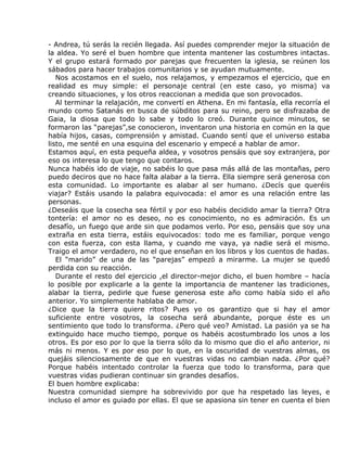 - Andrea, tú serás la recién llegada. Así puedes comprender mejor la situación de
la aldea. Yo seré el buen hombre que intenta mantener las costumbres intactas.
Y el grupo estará formado por parejas que frecuenten la iglesia, se reúnen los
sábados para hacer trabajos comunitarios y se ayudan mutuamente.
   Nos acostamos en el suelo, nos relajamos, y empezamos el ejercicio, que en
realidad es muy simple: el personaje central (en este caso, yo misma) va
creando situaciones, y los otros reaccionan a medida que son provocados.
   Al terminar la relajación, me convertí en Athena. En mi fantasía, ella recorría el
mundo como Satanás en busca de súbditos para su reino, pero se disfrazaba de
Gaia, la diosa que todo lo sabe y todo lo creó. Durante quince minutos, se
formaron las “parejas”,se conocieron, inventaron una historia en común en la que
había hijos, casas, comprensión y amistad. Cuando sentí que el universo estaba
listo, me senté en una esquina del escenario y empecé a hablar de amor.
Estamos aquí, en esta pequeña aldea, y vosotros pensáis que soy extranjera, por
eso os interesa lo que tengo que contaros.
Nunca habéis ido de viaje, no sabéis lo que pasa más allá de las montañas, pero
puedo deciros que no hace falta alabar a la tierra. Ella siempre será generosa con
esta comunidad. Lo importante es alabar al ser humano. ¿Decís que queréis
viajar? Estáis usando la palabra equivocada: el amor es una relación entre las
personas.
¿Deseáis que la cosecha sea fértil y por eso habéis decidido amar la tierra? Otra
tontería: el amor no es deseo, no es conocimiento, no es admiración. Es un
desafío, un fuego que arde sin que podamos verlo. Por eso, pensáis que soy una
extraña en esta tierra, estáis equivocados: todo me es familiar, porque vengo
con esta fuerza, con esta llama, y cuando me vaya, ya nadie será el mismo.
Traigo el amor verdadero, no el que enseñan en los libros y los cuentos de hadas.
   El “marido” de una de las “parejas” empezó a mirarme. La mujer se quedó
perdida con su reacción.
   Durante el resto del ejercicio ,el director-mejor dicho, el buen hombre – hacía
lo posible por explicarle a la gente la importancia de mantener las tradiciones,
alabar la tierra, pedirle que fuese generosa este año como había sido el año
anterior. Yo simplemente hablaba de amor.
¿Dice que la tierra quiere ritos? Pues yo os garantizo que si hay el amor
suficiente entre vosotros, la cosecha será abundante, porque éste es un
sentimiento que todo lo transforma. ¿Pero qué veo? Amistad. La pasión ya se ha
extinguido hace mucho tiempo, porque os habéis acostumbrado los unos a los
otros. Es por eso por lo que la tierra sólo da lo mismo que dio el año anterior, ni
más ni menos. Y es por eso por lo que, en la oscuridad de vuestras almas, os
quejáis silenciosamente de que en vuestras vidas no cambian nada. ¿Por qué?
Porque habéis intentado controlar la fuerza que todo lo transforma, para que
vuestras vidas pudieran continuar sin grandes desafíos.
El buen hombre explicaba:
Nuestra comunidad siempre ha sobrevivido por que ha respetado las leyes, e
incluso el amor es guiado por ellas. El que se apasiona sin tener en cuenta el bien
 