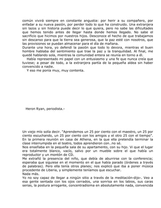 común vivirá siempre en constante angustia: por herir a su compañero, por
enfadar a su nueva pasión, por perder todo lo que ha construido. Una extranjera
sin lazos y sin historia puede decir lo que quiera, pero no sabe las dificultades
que hemos tenido antes de llegar hasta donde hemos llegado. No sabe el
sacrificio que hicimos por nuestros hijos. Desconoce el hecho de que trabajamos
sin descanso para que la tierra sea generosa, que la paz esté con nosotros, que
las provisiones se puedan almacenar para el día de mañana.
Durante una hora, yo defendí la pasión que todo lo devora, mientras el buen
hombre hablaba del sentimiento que trae la paz y la tranquilidad. Al final, me
quedé hablando sola, mientras la comunidad entera se reunía en torno a él.
   Había representado mi papel con un entusiasmo y una fe que nunca creía que
tuviese; a pesar de todo, a la extranjera partía de la pequeña aldea sin haber
convencido a nadie.
   Y eso me ponía muy, muy contenta.




  Heron Ryan, periodista.-




Un viejo mío solía decir. “Aprendemos un 25 por ciento con el maestro, un 25 por
ciento escuchando, un 25 por ciento con los amigos y el otro 25 con el tiempo”.
En la primera reunión en casa de Athena, en la que ella pretendía terminar la
clase interrumpida en el teatro, todos aprendieron con…no sé.
Nos enseñaba en la pequeña sala de su apartamento, con su hijo. Vi que el lugar
era totalmente blanco, vacío, salvo por un mueble sobre el que había un
reproductor y un montón de CD.
Me extrañó la presencia del niño, que debía de aburrirse con la conferencia;
esperaba que siguiese en el momento en el que había parado (órdenes a través
de palabras). Pero ella tenía otros planes; nos explicó que iba a poner música
procedente de Liberia, y simplemente teníamos que escuchar.
Nada más.
Yo no soy capaz de llegar a ningún sitio a través de la meditación-dijo-. Veo a
esa gente sentada con los ojos cerrados, una sonrisa en los labios, sus caras
serias, la postura arrogante, concentradísima en absolutamente nada, convencida
 