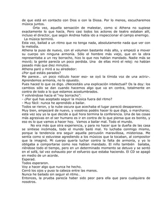 de que está en contacto con Dios o con la Diosa. Por lo menos, escucharemos
música juntos.
       Orta vez, aquella sensación de malestar, como si Athena no supiese
exactamente lo que hacía. Pero casi todos los actores de teatro estaban allí,
incluso el director, que según Andrea había ido a inspeccionar el campo enemigo.
  La música terminó.
Esta vez, bailad a un ritmo que no tenga nada, absolutamente nada que ver con
la melodía.
Athena la puso de nuevo, con el volumen bastante más alto, y empezó a mover
su cuerpo sin ninguna armonía. Sólo el hombre más viejo, que en la obra
representaba a un rey borracho, hizo lo que nos habían mandado. Nadie más se
movió; la gente parecía un poco perdida. Una de ellas miró el reloj: no habían
pasado más que diez minutos.
Athena paró y miró a su alrededor:
¿Por qué estáis parados?
Me parece… un poco ridículo hacer eso- se oyó la tímida voz de una actriz-.
Aprendemos armonía, no lo opuesto.
Pues haced lo que os digo. ¿Necesitáis una explicación intelectual? Os la doy: los
cambios sólo se dan cuando hacemos algo que va en contra, totalmente en
contra de todo a lo que estamos acostumbrados.
Y volviéndose hacia el “rey borracho”:
- ¿Por qué has aceptado seguir la música fuera del ritmo?
- Muy fácil: nunca he aprendido a bailar.
Todos se rieron, y la nube oscura que acechaba el lugar pareció desaparecer.
Muy bien, empezaré de nuevo, y vosotros podéis hacer lo que digo, o marcharos;
esta vez soy yo la que decide a qué hora termina la conferencia. Una de las cosas
más agresivas en el ser humano es ir en contra de lo que piensa que es bonito, y
eso es lo que vamos a hacer hoy. Vamos a bailar mal. Todo el mundo.
      No era más que otra experiencia, y para no hacer que la dueña de las casa
se sintiese incómoda, todo el mundo bailó mal. Yo luchaba conmigo mismo,
porque la tendencia era seguir aquella percusión maravillosa, misteriosa. Me
sentía como si estuviese agrediendo a los músicos que la tocaban, al compositor
que la imaginó. Mi cuerpo quería luchar contra la falta de armonía, y yo lo
obligaba a comportarse como nos habían mandado. El niño también bailaba,
riéndose todo el tiempo, pero en un determinado momento se detuvo y se sentó
en el sofá, tal vez exhausto por el esfuerzo que estaba haciendo. El CD se apagó
en medio de un acorde.
Esperad.
Todos esperaron.
Voy a hacer algo que nunca he hecho.
Cerró los ojos y puso la cabeza entre las manos.
Nunca he bailado sin seguir el ritmo…
Entonces, la prueba parecía haber sido peor para ella que para cualquiera de
nosotros.
 