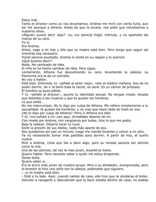 Estoy mal…
Tanto el director como yo nos levantamos. Andrea me miró con cierta furia, aun
así me acerqué a Athena. Antes de que la tocase, nos pidió que volviésemos a
nuestros sitios.
¿Alguien quiere decir algo? –su voz parecía frágil, trémula, y no apartaba las
manos de su cara.
Yo sí.
Era Andrea.
Antes, coge a mi hijo y dile que su madre está bien. Pero tengo que seguir así
mientras sea necesario.
Viorel parecía asustado; Andrea lo sentó en su regazo y lo acarició.
¿Qué quieres decir?
Nada. He cambiado de idea.
El niño te ha hecho cambiar de idea. Pero sigue.
Lentamente, Athena fue descubriendo su cara, levantando la cabeza; su
fisonomía era la de un extraña.
No voy a hablar.
Está bien. Entonces, tú –señaló al actor viejo-, vete al médico mañana. Eso de no
poder dormir, de ir al baño toda la noche, es serio. Es un cáncer de próstata.
El hombre se puso pálido.
Y tú –señaló al director-, asume tu identidad sexual. No tengas miedo. Acepta
que detestas a las mujeres y que te gustan los hombres.
Lo que estás…
No me interrumpas. No lo digo por culpa de Athena. Me refiero simplemente a tu
sexualidad: te gustan los hombres, y no creo que haya nada de malo en eso.
¿No lo digo por culpa de Athena? ¡Pero si Athena era ella!
Y tú –me señaló a mí-,ven aquí. Arrodíllate delante de mí.
Con miedo por Andrea, con vergüenza por todos, hice lo que me pedía.
Baja la cabeza. Déjame tocar tu nuca.
Sentí la presión de sus dedos, nada más aparte de eso.
Nos quedamos así casi un minuto, luego me mandó levantar y volver a mi sitio.
Ya no necesitarás tomar más pastillas para dormir. A partir de hoy, el sueño
vuelve.
Miré a Andrea, creía que iba a decir algo, pero su mirada parecía tan atónita
como la mía.
Una de las actrices, tal vez la más joven, levantó la mano.
Quiero hablar. Pero necesito saber a quién me estoy dirigiendo.
Santa Sofía.
Quiero saber si…
Era la actriz más joven de nuestro grupo. Miro a su alrededor, avergonzada, pero
el director le hizo una seña con la cabeza, pidiéndole que siguiera.
-…si mi madre está bien.
- Está a tu lado. Ayer, cuando saliste de casa, ella hizo que te olvidaras el bolso.
Volviste a recogerlo y descubriste que la llave estaba dentro de casa, no podías
 