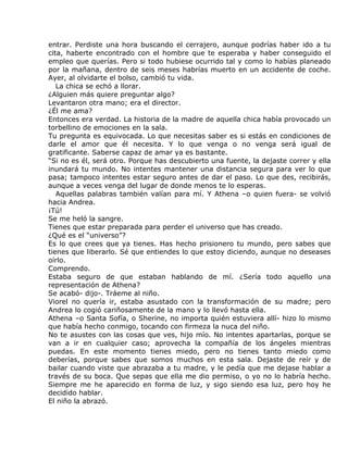 entrar. Perdiste una hora buscando el cerrajero, aunque podrías haber ido a tu
cita, haberte encontrado con el hombre que te esperaba y haber conseguido el
empleo que querías. Pero si todo hubiese ocurrido tal y como lo habías planeado
por la mañana, dentro de seis meses habrías muerto en un accidente de coche.
Ayer, al olvidarte el bolso, cambió tu vida.
   La chica se echó a llorar.
¿Alguien más quiere preguntar algo?
Levantaron otra mano; era el director.
¿Él me ama?
Entonces era verdad. La historia de la madre de aquella chica había provocado un
torbellino de emociones en la sala.
Tu pregunta es equivocada. Lo que necesitas saber es si estás en condiciones de
darle el amor que él necesita. Y lo que venga o no venga será igual de
gratificante. Saberse capaz de amar ya es bastante.
“Si no es él, será otro. Porque has descubierto una fuente, la dejaste correr y ella
inundará tu mundo. No intentes mantener una distancia segura para ver lo que
pasa; tampoco intentes estar seguro antes de dar el paso. Lo que des, recibirás,
aunque a veces venga del lugar de donde menos te lo esperas.
   Aquellas palabras también valían para mí. Y Athena –o quien fuera- se volvió
hacia Andrea.
¡Tú!
Se me heló la sangre.
Tienes que estar preparada para perder el universo que has creado.
¿Qué es el “universo”?
Es lo que crees que ya tienes. Has hecho prisionero tu mundo, pero sabes que
tienes que liberarlo. Sé que entiendes lo que estoy diciendo, aunque no deseases
oírlo.
Comprendo.
Estaba seguro de que estaban hablando de mí. ¿Sería todo aquello una
representación de Athena?
Se acabó- dijo-. Tráeme al niño.
Viorel no quería ir, estaba asustado con la transformación de su madre; pero
Andrea lo cogió cariñosamente de la mano y lo llevó hasta ella.
Athena –o Santa Sofía, o Sherine, no importa quién estuviera allí- hizo lo mismo
que había hecho conmigo, tocando con firmeza la nuca del niño.
No te asustes con las cosas que ves, hijo mío. No intentes apartarlas, porque se
van a ir en cualquier caso; aprovecha la compañía de los ángeles mientras
puedas. En este momento tienes miedo, pero no tienes tanto miedo como
deberías, porque sabes que somos muchos en esta sala. Dejaste de reír y de
bailar cuando viste que abrazaba a tu madre, y le pedía que me dejase hablar a
través de su boca. Que sepas que ella me dio permiso, o yo no lo habría hecho.
Siempre me he aparecido en forma de luz, y sigo siendo esa luz, pero hoy he
decidido hablar.
El niño la abrazó.
 