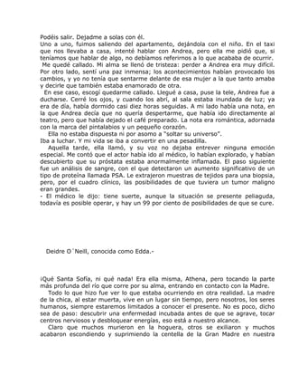 Podéis salir. Dejadme a solas con él.
Uno a uno, fuimos saliendo del apartamento, dejándola con el niño. En el taxi
que nos llevaba a casa, intenté hablar con Andrea, pero ella me pidió que, si
teníamos que hablar de algo, no debíamos referirnos a lo que acababa de ocurrir.
 Me quedé callado. Mi alma se llenó de tristeza: perder a Andrea era muy difícil.
Por otro lado, sentí una paz inmensa; los acontecimientos habían provocado los
cambios, y yo no tenía que sentarme delante de esa mujer a la que tanto amaba
y decirle que también estaba enamorado de otra.
  En ese caso, escogí quedarme callado. Llegué a casa, puse la tele, Andrea fue a
ducharse. Cerré los ojos, y cuando los abrí, al sala estaba inundada de luz; ya
era de día, había dormido casi diez horas seguidas. A mi lado había una nota, en
la que Andrea decía que no quería despertarme, que había ido directamente al
teatro, pero que había dejado el café preparado. La nota era romántica, adornada
con la marca del pintalabios y un pequeño corazón.
   Ella no estaba dispuesta ni por asomo a “soltar su universo”.
Iba a luchar. Y mi vida se iba a convertir en una pesadilla.
   Aquella tarde, ella llamó, y su voz no dejaba entrever ninguna emoción
especial. Me contó que el actor había ido al médico, lo habían explorado, y habían
descubierto que su próstata estaba anormalmente inflamada. El paso siguiente
fue un análisis de sangre, con el que detectaron un aumento significativo de un
tipo de proteína llamada PSA. Le extrajeron muestras de tejidos para una biopsia,
pero, por el cuadro clínico, las posibilidades de que tuviera un tumor maligno
eran grandes.
- El médico le dijo: tiene suerte, aunque la situación se presente peliaguda,
todavía es posible operar, y hay un 99 por ciento de posibilidades de que se cure.




  Deidre O´Neill, conocida como Edda.-



¡Qué Santa Sofía, ni qué nada! Era ella misma, Athena, pero tocando la parte
más profunda del río que corre por su alma, entrando en contacto con la Madre.
   Todo lo que hizo fue ver lo que estaba ocurriendo en otra realidad. La madre
de la chica, al estar muerta, vive en un lugar sin tiempo, pero nosotros, los seres
humanos, siempre estaremos limitados a conocer el presente. No es poco, dicho
sea de paso: descubrir una enfermedad incubada antes de que se agrave, tocar
centros nerviosos y desbloquear energías, eso está a nuestro alcance.
   Claro que muchos murieron en la hoguera, otros se exiliaron y muchos
acabaron escondiendo y suprimiendo la centella de la Gran Madre en nuestra
 