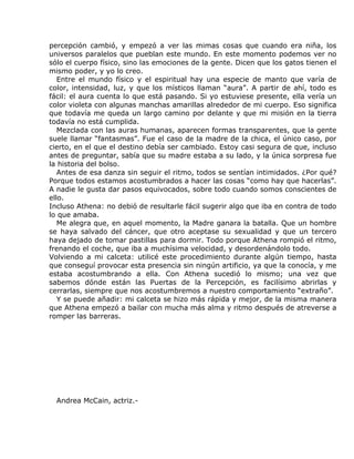 percepción cambió, y empezó a ver las mimas cosas que cuando era niña, los
universos paralelos que pueblan este mundo. En este momento podemos ver no
sólo el cuerpo físico, sino las emociones de la gente. Dicen que los gatos tienen el
mismo poder, y yo lo creo.
   Entre el mundo físico y el espiritual hay una especie de manto que varía de
color, intensidad, luz, y que los místicos llaman “aura”. A partir de ahí, todo es
fácil: el aura cuenta lo que está pasando. Si yo estuviese presente, ella vería un
color violeta con algunas manchas amarillas alrededor de mi cuerpo. Eso significa
que todavía me queda un largo camino por delante y que mi misión en la tierra
todavía no está cumplida.
   Mezclada con las auras humanas, aparecen formas transparentes, que la gente
suele llamar “fantasmas”. Fue el caso de la madre de la chica, el único caso, por
cierto, en el que el destino debía ser cambiado. Estoy casi segura de que, incluso
antes de preguntar, sabía que su madre estaba a su lado, y la única sorpresa fue
la historia del bolso.
   Antes de esa danza sin seguir el ritmo, todos se sentían intimidados. ¿Por qué?
Porque todos estamos acostumbrados a hacer las cosas “como hay que hacerlas”.
A nadie le gusta dar pasos equivocados, sobre todo cuando somos conscientes de
ello.
Incluso Athena: no debió de resultarle fácil sugerir algo que iba en contra de todo
lo que amaba.
   Me alegra que, en aquel momento, la Madre ganara la batalla. Que un hombre
se haya salvado del cáncer, que otro aceptase su sexualidad y que un tercero
haya dejado de tomar pastillas para dormir. Todo porque Athena rompió el ritmo,
frenando el coche, que iba a muchísima velocidad, y desordenándolo todo.
Volviendo a mi calceta: utilicé este procedimiento durante algún tiempo, hasta
que conseguí provocar esta presencia sin ningún artificio, ya que la conocía, y me
estaba acostumbrando a ella. Con Athena sucedió lo mismo; una vez que
sabemos dónde están las Puertas de la Percepción, es facilísimo abrirlas y
cerrarlas, siempre que nos acostumbremos a nuestro comportamiento “extraño”.
   Y se puede añadir: mi calceta se hizo más rápida y mejor, de la misma manera
que Athena empezó a bailar con mucha más alma y ritmo después de atreverse a
romper las barreras.




  Andrea McCain, actriz.-
 