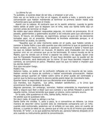 La última fui yo:
Tú quédate, si quieres dejar de ser dos, y empezar a ser una.
Esta vez yo no tenía a su hijo en el regazo, él asistía a todo, y parecía que la
conversación que habían mantenido al terminar la primera sesión había sido
suficiente para que perdiese el miedo.
   Asentí con la cabeza. Al contrario que en la sesión anterior, cuando la gente
había salido al pedir que la dejasen con el niño, esta vez Santa Sofía dijo un
sermón antes de terminar el ritual.
No estáis aquí para obtener respuestas seguras, mi misión es provocaros. En el
pasado, gobernantes y gobernados acudían a los oráculos para que adivinasen el
futuro. El futuro, sin embargo, es caprichoso, porque se guía por las decisiones
tomadas aquí, en el presente. Mantened la bicicleta acelerada porque, si el
movimiento se acaba, os caeréis.
       “Aquellos que en este momento estáis en el suelo, que habéis venido a
conocer a Santa Sofía y que sólo queréis que ella confirme lo que os gustaría que
fuese verdad, por favor, no volváis a aparecer. O empezad a bailar y haced que
los que os rodean también se muevan. El destino será implacable con los que
quieren vivir en un universo que ya se ha terminado. El nuevo mundo es de la
Madre, que ha venido con el Amor a separar los cielos y las aguas. Quien crea
que ha fracasado fracasará siempre. El que haya decidido que no puede ser de
manera diferente, será destruido por la rutina .El que haya decidido impedir los
cambios, se convertirá en polvo. ¡Malditos sean los que no bailan e impiden que
los demás bailen!
Sus ojos escupían fuego.
Podéis iros.
Salieron todos, yo podía ver la confusión reflejada en la mayoría de las caras.
Habían venido en busca de conforto y habían encontrado provocación. Habían
llegado porque querían oír hablar sobre cómo el amor puede ser controlado y
oyeron que la llama que todo lo devora jamás podrá dejar de incendiarlo todo.
Querían tener la seguridad de que sus decisiones eran acertadas
sus maridos, sus mujeres, sus jefes, estaban satisfechos-, y lo único que
encontraron fueron palabras de duda.
Algunas personas, sin embargo, sonreían. Habían entendido la importancia del
baile y seguro que iban a dejar que sus cuerpos y sus almas flotasen a partir de
aquella noche, incluso teniendo que pagar un precio, como siempre ocurre.
   En la sala, sólo quedamos el niño, Santa Sofía, Heron y yo.
He pedido que te quedases sola.
Sin decir nada, él cogió su abrigo y se fue.
Santa Sofía me miraba. Y, poco a poco, la vi convertirse en Athena. La única
manera de describir cómo sucedió esto es intentando compararla con un niño;
cuando está contrariado, podemos ver el enfado en sus ojos, pero en cuanto se
distrae, y cuando la rabia se va, parece que el niño ya no es el mismo que estaba
llorando. El “ente”, si es que podemos llamarlo así, parecía haberse disipado en el
aire cuando su instrumento perdió la concentración.
 