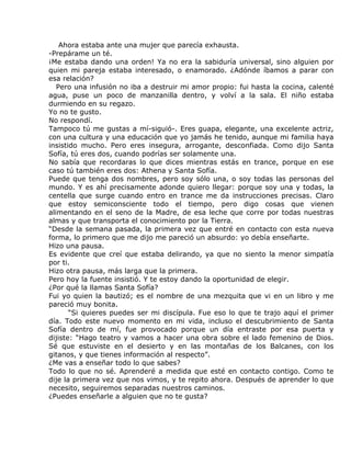 Ahora estaba ante una mujer que parecía exhausta.
-Prepárame un té.
¡Me estaba dando una orden! Ya no era la sabiduría universal, sino alguien por
quien mi pareja estaba interesado, o enamorado. ¿Adónde íbamos a parar con
esa relación?
   Pero una infusión no iba a destruir mi amor propio: fui hasta la cocina, calenté
agua, puse un poco de manzanilla dentro, y volví a la sala. El niño estaba
durmiendo en su regazo.
Yo no te gusto.
No respondí.
Tampoco tú me gustas a mí-siguió-. Eres guapa, elegante, una excelente actriz,
con una cultura y una educación que yo jamás he tenido, aunque mi familia haya
insistido mucho. Pero eres insegura, arrogante, desconfiada. Como dijo Santa
Sofía, tú eres dos, cuando podrías ser solamente una.
No sabía que recordaras lo que dices mientras estás en trance, porque en ese
caso tú también eres dos: Athena y Santa Sofía.
Puede que tenga dos nombres, pero soy sólo una, o soy todas las personas del
mundo. Y es ahí precisamente adonde quiero llegar: porque soy una y todas, la
centella que surge cuando entro en trance me da instrucciones precisas. Claro
que estoy semiconsciente todo el tiempo, pero digo cosas que vienen
alimentando en el seno de la Madre, de esa leche que corre por todas nuestras
almas y que transporta el conocimiento por la Tierra.
“Desde la semana pasada, la primera vez que entré en contacto con esta nueva
forma, lo primero que me dijo me pareció un absurdo: yo debía enseñarte.
Hizo una pausa.
Es evidente que creí que estaba delirando, ya que no siento la menor simpatía
por ti.
Hizo otra pausa, más larga que la primera.
Pero hoy la fuente insistió. Y te estoy dando la oportunidad de elegir.
¿Por qué la llamas Santa Sofía?
Fui yo quien la bautizó; es el nombre de una mezquita que vi en un libro y me
pareció muy bonita.
       “Si quieres puedes ser mi discípula. Fue eso lo que te trajo aquí el primer
día. Todo este nuevo momento en mi vida, incluso el descubrimiento de Santa
Sofía dentro de mí, fue provocado porque un día entraste por esa puerta y
dijiste: “Hago teatro y vamos a hacer una obra sobre el lado femenino de Dios.
Sé que estuviste en el desierto y en las montañas de los Balcanes, con los
gitanos, y que tienes información al respecto”.
¿Me vas a enseñar todo lo que sabes?
Todo lo que no sé. Aprenderé a medida que esté en contacto contigo. Como te
dije la primera vez que nos vimos, y te repito ahora. Después de aprender lo que
necesito, seguiremos separadas nuestros caminos.
¿Puedes enseñarle a alguien que no te gusta?
 