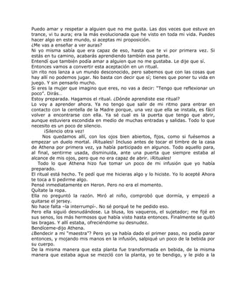 Puedo amar y respetar a alguien que no me gusta. Las dos veces que estuve en
trance, vi tu aura; era la más evolucionada que he visto en toda mi vida. Puedes
hacer algo en este mundo, si aceptas mi proposición.
¿Me vas a enseñar a ver auras?
Ni yo misma sabía que era capaz de eso, hasta que te vi por primera vez. Si
estás en tu camino, acabarás aprendiendo también esa parte.
Entendí que también podía amar a alguien que no me gustaba. Le dije que sí.
Entonces vamos a convertir esta aceptación en un ritual.
Un rito nos lanza a un mundo desconocido, pero sabemos que con las cosas que
hay allí no podemos jugar. No basta con decir que sí; tienes que poner tu vida en
juego. Y sin pensarlo mucho.
Si eres la mujer que imagino que eres, no vas a decir: “Tengo que reflexionar un
poco”. Dirás…
Estoy preparada. Hagamos el ritual. ¿Dónde aprendiste ese ritual?
Lo voy a aprender ahora. Ya no tengo que salir de mi ritmo para entrar en
contacto con la centella de la Madre porque, una vez que ella se instala, es fácil
volver a encontrarse con ella. Ya sé cual es la puerta que tengo que abrir,
aunque estuviera escondida en medio de muchas entradas y salidas. Todo lo que
necesito es un poco de silencio.
       ¡Silencio otra vez!
      Nos quedamos allí, con los ojos bien abiertos, fijos, como si fuésemos a
empezar un duelo mortal. ¡Rituales! Incluso antes de tocar el timbre de la casa
de Athena por primera vez, ya había participado en algunos. Todo aquello para,
al final, sentirme usada, disminuida, ante una puerta que siempre estaba al
alcance de mis ojos, pero que no era capaz de abrir. ¡Rituales!
   Todo lo que Athena hizo fue tomar un poco de mi infusión que yo había
preparado.
El ritual está hecho. Te pedí que me hicieras algo y lo hiciste. Yo lo acepté Ahora
te toca a ti pedirme algo.
Pensé inmediatamente en Heron. Pero no era el momento.
Quítate la ropa.
Ella no preguntó la razón. Miró al niño, comprobó que dormía, y empezó a
quitarse el jersey.
No hace falta –la interrumpí-. No sé porqué te he pedido eso.
Pero ella siguió desnudándose. La blusa, los vaqueros, el sujetador; me fijé en
sus senos, los más hermosos que había visto hasta entonces. Finalmente se quitó
las bragas. Y allí estaba, ofreciéndome su desnudez.
Bendíceme-dijo Athena.
¿Bendecir a mi “maestra”? Pero yo ya había dado el primer paso, no podía parar
entonces, y mojando mis manos en la infusión, salpiqué un poco de la bebida por
su cuerpo.
De la misma manera que esta planta fue transformada en bebida, de la misma
manera que estaba agua se mezcló con la planta, yo te bendigo, y le pido a la
 