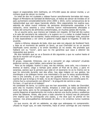según el especialista John Gofmans, en 475.000 casos de cáncer mortal, y un
número igual de cáncer no mortal.
  Un total de dos mil ciudades y aldeas fueron sencillamente borradas del mapa.
Según el Ministerio de Sanidad de Bielorrusia, el índice de cáncer de tiroides en el
país aumentará considerablemente entre 2005 y 2010, como consecuencia de la
radiactividad que aún sigue haciendo efecto. Otro especialista me explica que,
además de estos nueve millones de personas directamente expuestas a la
radiación, otros sesenta y cinco millones fueron indirectamente afectadas a
través del consumo de alimentos contaminados, en muchos países del mundo.
   Es un asunto serio, que merece ser tratado con respeto. Al final del día vuelvo
a la sala del secretario de redacción y le sugiero no ir a visitar la ciudad hasta el
día del aniversario del accidente; hasta entonces puedo investigar más, escuchar
a más especialistas y ver cómo el gobierno inglés siguió la tragedia. Él está de
acuerdo.
   Llamo a Athena; después de todo, dice que sale con alguien de Scotland Yard,
y éste es el momento de pedirle un favor, ya que Chernóbil no es un asunto
clasificado como secreto y la Unión Soviética ya no existe. Me promete que
hablará con su “novio”, pero que no me garantiza que vaya a obtener las
respuestas que quiero.
  Me dice también que se va a Escocia al día siguiente y que no vuelve hasta el
día de la reunión con el grupo.
¿Qué grupo?
El grupo, responde. Entonces, ¿se va a convertir en algo rutinario? ¿Cuándo
podemos vernos, para hablar, para aclarar las cosas?
   Pero ya ha colgado. Vuelvo a casa, veo las noticias, ceno solo, voy a buscar a
Andrea al teatro. Llego a tiempo para asistir al final de la obra, y para mi
sorpresa, parece que la persona que está en el escenario no es la misma con la
que he convivido durante casi dos años; hay algo mágico en sus gestos, los
monólogos y los diálogos tienen una intensidad a la que no estoy acostumbrado.
Veo a una extraña, a una mujer que me gustaría tener a mi lado, y me doy
cuenta de que la tengo a mi lado, no es de ninguna manera una extraña para mí.
¿Cómo fue tu conversación con Athena? – le preguntó de camino a casa.
Fui bien. ¿Y qué tal en el trabajo?
Ha cambiado de tema. Le cuento que me han ascendido, le hablo de Chernóbil,
pero ella no muestra mucho interés. Empiezo a creer que estoy perdiendo el
amor que tenía, pero no he conseguido el amor que esperaba. Sin embargo, en
cuento llegamos al apartamento me invita a darnos una ducha juntos y acabamos
entre las sábanas. Antes, ella pone a todo volumen la música esa de percusión
(me explica que ha conseguido una copia), y me dice que no piense en los
vecinos: nos preocupábamos demasiado de ellos y no vivíamos nunca nuestras
vidas.
  Lo que ocurre, de ahí en adelante, es algo que sobrepasa mi comprensión.
¿Acaso la mujer que, en este momento, hace el amor conmigo de una manera
 