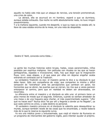 aquello no había sido más que un ataque de nervios, una tensión premenstrual,
una crisis de celos.
     La abracé, ella se acurrucó en mi hombro; esperé a que se durmiera,
aunque estaba exhausto. Esa noche no soñé absolutamente nada, no tuve ningún
presentimiento.
Y a la mañana siguiente, cuando me desperté, vi que su ropa ya no estaba allí; la
llave de casa estaba encima de la mesa, sin una nota de despedida.




Deidre O´Neill, conocida como Edda..-




La gente lee muchas historias sobre brujas, hadas, cosas paranormales, niños
poseídos por espíritus malignos. Ven películas con rituales en las que se hacen
pentagramas, espadas e invocaciones. Vale, hay que dejar que la imaginación
fluya, vivir, esas etapas, y el que pasa por ellas sin dejarse engañar acaba
entrando en contracto con la Tradición.
  La verdadera Tradición es eso: el maestro jamás le dice a su discípulo lo que
debe hacer. Sólo son compañeros de viaje, que comparten la misma y difícil
sensación de “extrañeza” ante las percepciones que cambian sin parar, los
horizontes que se abren, las puertas que se cierran, los ríos que a veces parecen
entorpecer el camino, pero que en realidad no deben ser atravesados, sin
recorridos.
  La diferencia entre el maestro y el discípulo es sólo una: el primero tiene un
poco menos de miedo que el segundo. Entonces, cuando se sientan alrededor de
una mesa o de una hoguera para charlar, el más experimentado sugiere: “¿Por
qué no haces eso?” Nunca dice:”Ve por ahí y llegarás a donde yo he llegado”, ya
que cada camino es único, y cada destino es personal.
   El verdadero maestro provoca en el discípulo la valentía para desequilibrar su
mundo, aunque también recele de las cosas que ha encontrado, y recele todavía
más de lo que le reserva la siguiente curva.
  Yo era una médica joven y entusiasmada, que viajó al interior de Rumania en
un programa de intercambio del gobierno inglés, para intentar ayudar al prójimo.
 